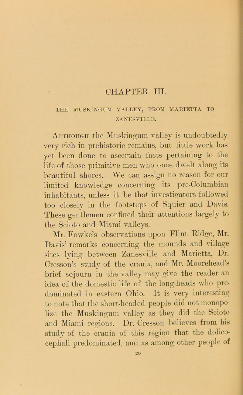 CHAPTER III. THE MUSKINGUM VALLEY, FROM MARIETTA TO ZANESVILLE. Although the Muskingum valley is undoubtedly very rich in prehistoric remains, but little work has yet been done to ascertain facts pertaining to the life of those primitive men who once dwelt along its beautiful shores. We can assign no reason for our limited knowledge concerning its pre-Columbian inhabitants, unless it be that investigators followed too closely in the footsteps of Squier and Davis. These gentlemen confined their attentions largely to the Scioto and Miami valleys. Mr. Fowke’s observations upon Flint Ridge, Mr. Davis’ remarks concerning the mounds and village sites lying between Zanesville and Marietta, Dr. Cresson’s study of the crania, and Mr. Moorehead’s brief sojourn in the valley may give the reader an idea of the domestic life of the long-heads who pre- dominated in eastern Ohio. It is very interesting to note that the short-headed people did not monopo- lize the Muskingum valley as they did the Scioto and Miami regions. Dr. Cresson believes from his study of the crania of this region that the dolico- cephali predominated, and as among other people of