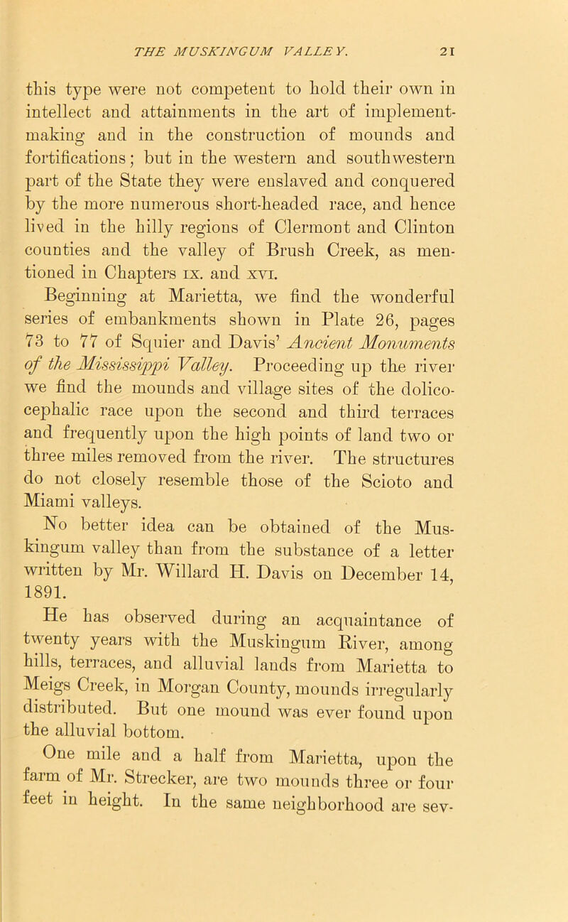 this type were not competent to hold their own in intellect and attainments in the art of implement- making and in the construction of mounds and fortifications; but in the western and southwestern part of the State they were enslaved and conquered by the more numerous short-headed race, and hence lived in the hilly regions of Clermont and Clinton counties and the valley of Brush Creek, as men- tioned in Chapters ix. and xvi. Beginning at Marietta, we find the wonderful series of embankments shown in Plate 26, pages 73 to 77 of Squier and Davis’ Ancient Monuments of the Mississippi Valley. Proceeding up the river we find the mounds and village sites of the dolico- cephalic race upon the second and third terraces and frequently upon the high points of land two or three miles removed from the river. The structures do not closely resemble those of the Scioto and Miami valleys. No better idea can be obtained of the Mus- kingum valley than from the substance of a letter written by Mr. Willard Id. Davis on December 14 1891. He has observed during an acquaintance of twenty years with the Muskingum River, among hills, terraces, and alluvial lands from Marietta to Meigs Creek, in Morgan County, mounds irregularly distiibuted. But one mound was ever found upon the alluvial bottom. One mile and a half from Marietta, upon the farm of Mr. Strecker, are two mounds three or four feet in height. In the same neighborhood are sev-