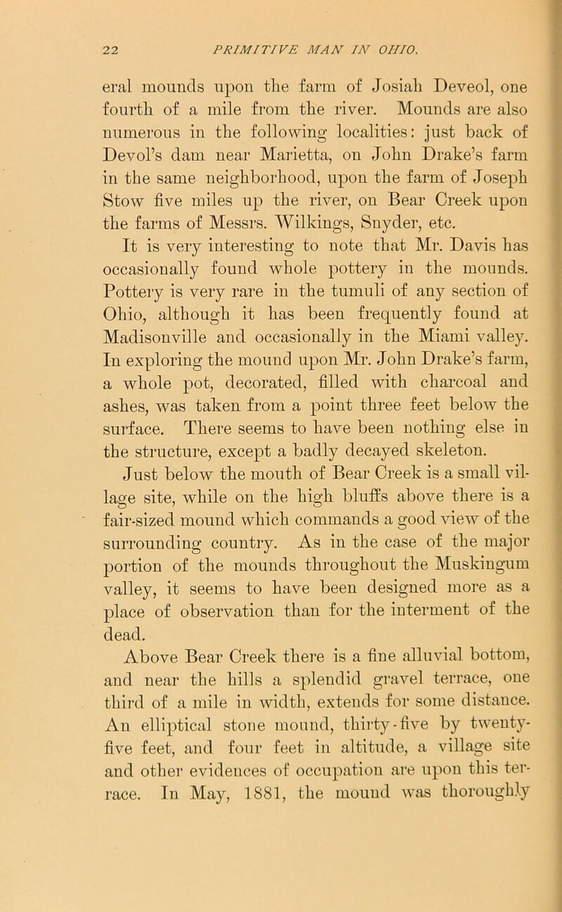 eral mounds upon the farm of Josiah Deveol, one fourth of a mile from the river. Mounds are also numerous in the following localities: just back of Devol’s dam near Marietta, on John Drake’s farm in the same neighborhood, upon the farm of Joseph Stow five miles up the river, on Bear Creek upon the farms of Messrs. Wilkings, Snyder, etc. It is very interesting to note that Mr. Davis has occasionally found whole pottery in the mounds. Pottery is very rare in the tumuli of any section of Ohio, although it has been frequently found at Madisonville and occasionally in the Miami valley. In exploring the mound upon Mr. John Drake’s farm, a whole pot, decorated, filled with charcoal and ashes, was taken from a point three feet below the surface. There seems to have been nothing else in the structure, except a badly decayed skeleton. Just below the mouth of Bear Creek is a small vil- lage site, while on the high bluffs above there is a fair-sized mound which commands a good view of the surrounding country. As in the case of the major portion of the mounds throughout the Muskingum valley, it seems to have been designed more as a place of observation than for the interment of the dead. Above Bear Creek there is a fine alluvial bottom, and near the hills a splendid gravel terrace, one third of a mile in width, extends for some distance. An elliptical stone mound, thirty-five by twenty- five feet, and four feet in altitude, a village site and other evidences of occupation are upon this ter- race. In May, 1881, the mound was thoroughly