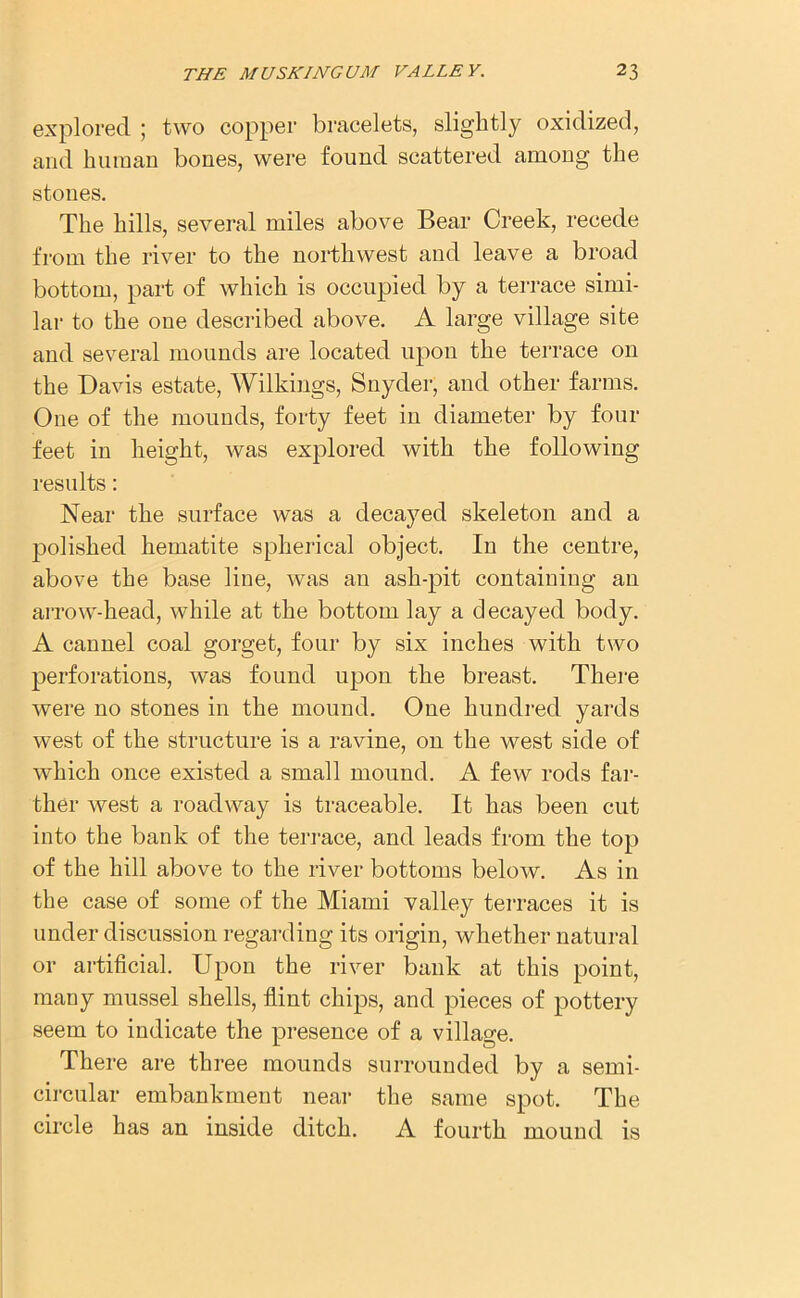 explored ; two copper bracelets, slightly oxidized, and human bones, were found scattered among the stones. The hills, several miles above Bear Creek, recede from the river to the northwest and leave a broad bottom, part of which is occupied by a terrace simi- lar to the one described above. A large village site and several mounds are located upon the terrace on the Davis estate, Wilkings, Snyder, and other farms. One of the mounds, forty feet in diameter by four feet in height, was explored with the following results: Near the surface was a decayed skeleton and a polished hematite spherical object. In the centre, above the base line, was an ash-pit containing an arrow-head, while at the bottom lay a decayed body. A cannel coal gorget, four by six inches with two perforations, was found upon the breast. There were no stones in the mound. One hundred yards west of the structure is a ravine, on the west side of which once existed a small mound. A few rods far- ther west a roadway is traceable. It has been cut into the bank of the terrace, and leads from the top of the hill above to the river bottoms below. As in the case of some of the Miami valley terraces it is under discussion regarding its origin, whether natural or artificial. Upon the river bank at this point, many mussel shells, flint chips, and pieces of pottery seem to indicate the presence of a village. There are three mounds surrounded by a semi- circular embankment near the same spot. The circle has an inside ditch. A fourth mound is