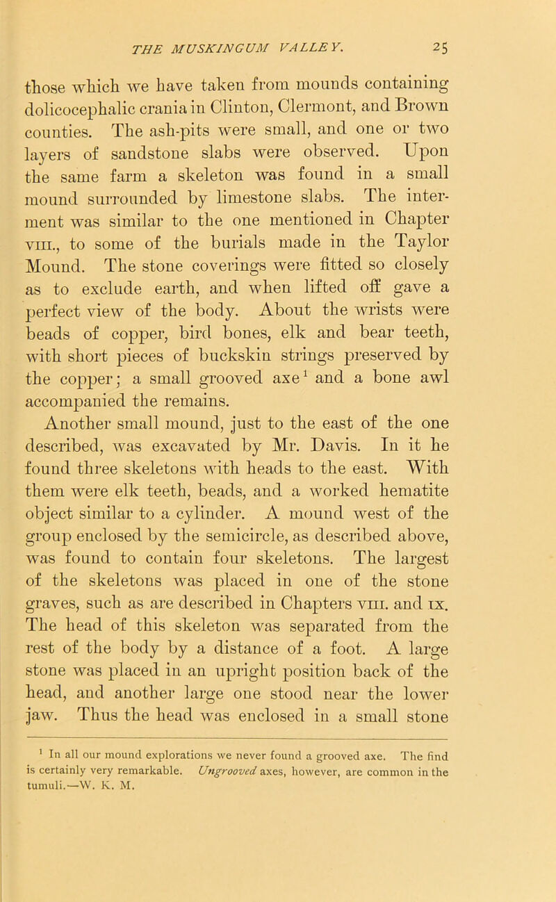 those which we have taken from mounds containing dolicocephalic crania in Clinton, Clermont, and Brown counties. The ash-pits were small, and one or two layers of sandstone slabs were observed. Upon the same farm a skeleton was found in a small mound surrounded by limestone slabs. The inter- ment was similar to the one mentioned in Chapter viii., to some of the burials made in the Taylor Mound. The stone coverings were fitted so closely as to exclude earth, and when lifted off gave a perfect view of the body. About the wrists were beads of copper, bird bones, elk and bear teeth, with short pieces of buckskin strings preserved by the copper; a small grooved axe1 and a bone awl accompanied the remains. Another small mound, just to the east of the one described, was excavated by Mr. Davis. In it he found three skeletons with heads to the east. With them were elk teeth, beads, and a worked hematite object similar to a cylinder. A mound west of the group enclosed by the semicircle, as described above, was found to contain four skeletons. The largest of the skeletons was placed in one of the stone graves, such as are described in Chapters vhi. and ix. The head of this skeleton was separated from the rest of the body by a distance of a foot. A large stone was placed in an upright position back of the head, and another large one stood near the lower jaw. Thus the head was enclosed in a small stone 1 In all our mound explorations we never found a grooved axe. The find is certainly very remarkable. Ungrooved axes, however, are common in the tumuli.—W. K. M.