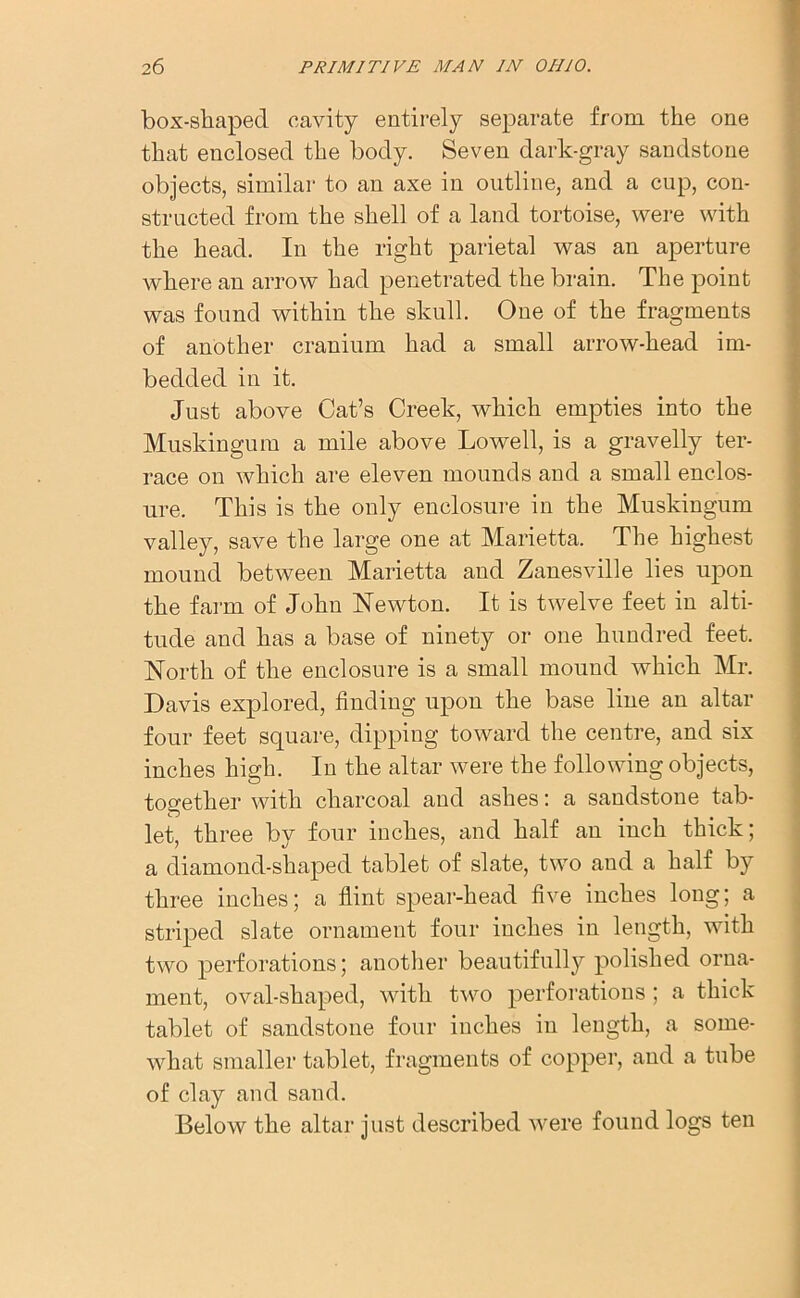 box-shapecl cavity entirely separate from the one that enclosed the body. Seven dark-gray sandstone objects, similar to an axe in outline, and a cup, con- structed from the shell of a land tortoise, were with the head. In the right parietal was an aperture where an arrow had penetrated the brain. The point was found within the skull. One of the fragments of another cranium had a small arrow-head im- bedded in it. Just above Cat’s Creek, which empties into the Muskingum a mile above Lowell, is a gravelly ter- race on which are eleven mounds and a small enclos- ure. This is the only enclosure in the Muskingum valley, save the large one at Marietta. The highest mound between Marietta and Zanesville lies upon the farm of John Newton. It is twelve feet in alti- tude and has a base of ninety or one hundred feet. North of the enclosure is a small mound which Mr. Davis explored, finding upon the base line an altar four feet square, dipping toward the centre, and six inches high. In the altar were the following objects, together with charcoal and ashes: a sandstone tab- let, three by four inches, and half an inch thick; a diamond-shaped tablet of slate, two and a half by three inches; a flint spear-head five inches long; a striped slate ornament four inches in length, with two perforations; another beautifully polished orna- ment, oval-shaped, with two perforations ; a thick tablet of sandstone four inches in length, a some- what smaller tablet, fragments of copper, and a tube of clay and sand. Below the altar just described were found logs ten