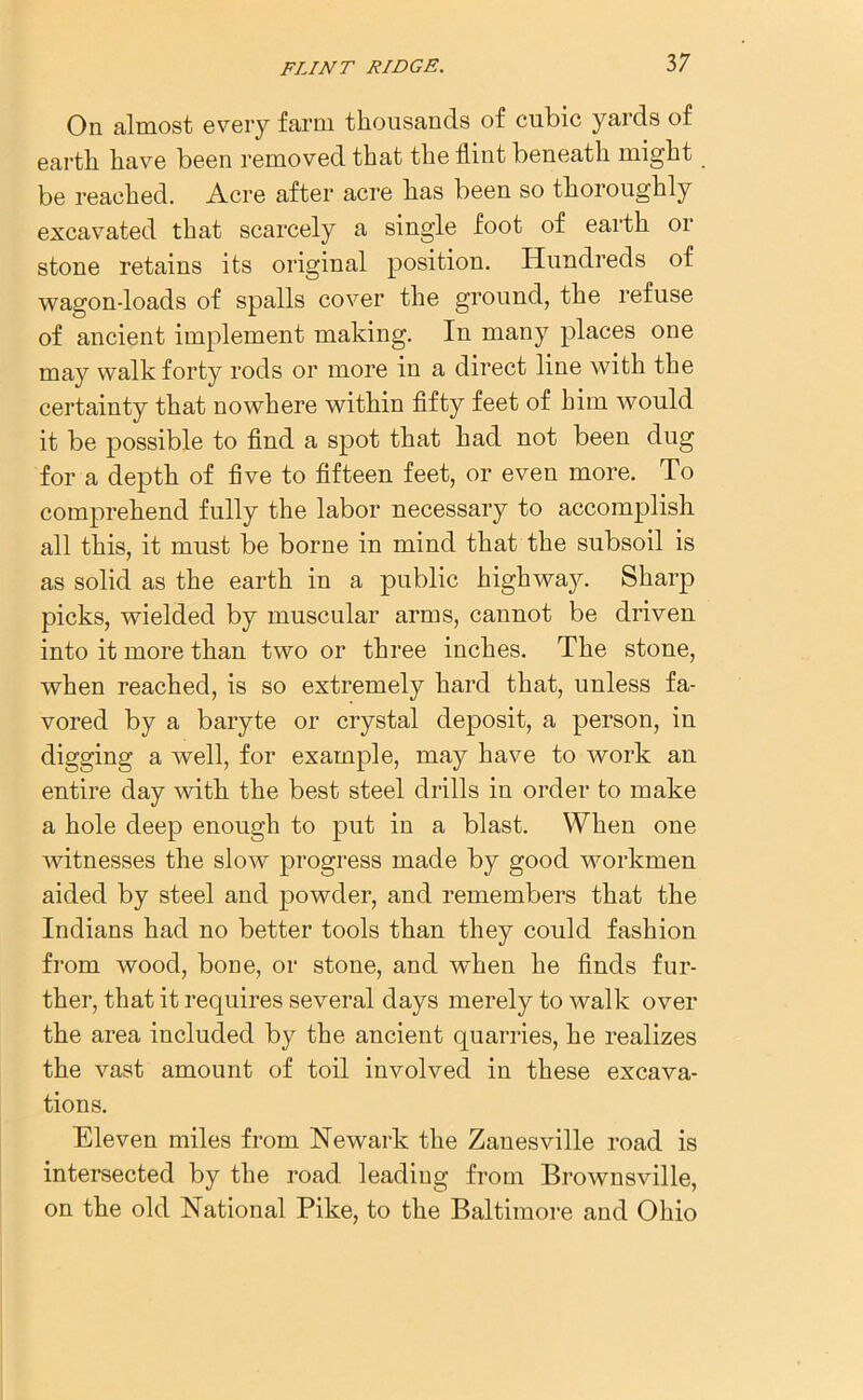 On almost every farm thousands of cubic yards of earth have been removed that the flint beneath might be reached. Acre after acre has been so thoroughly excavated that scarcely a single foot of earth or stone retains its original position. Hundreds of wagon-loads of spalls cover the ground, the refuse of ancient implement making. In many places one may walk forty rods or more in a direct line with the certainty that nowhere within fifty feet of him would it be possible to find a spot that had not been dug for a depth of five to fifteen feet, or even more. To comprehend fully the labor necessary to accomplish all this, it must be borne in mind that the subsoil is as solid as the earth in a public highway. Sharp picks, wielded by muscular arms, cannot be driven into it more than two or three inches. The stone, when reached, is so extremely hard that, unless fa- vored by a baryte or crystal deposit, a person, in digging a well, for example, may have to work an entire day with the best steel drills in order to make a hole deep enough to put in a blast. When one witnesses the slow progress made by good workmen aided by steel and powder, and remembers that the Indians had no better tools than they could fashion from wood, bone, or stone, and when he finds fur- ther, that it requires several days merely to walk over the area included by the ancient quarries, he realizes the vast amount of toil involved in these excava- tions. Eleven miles from Newark the Zanesville road is intersected by the road leading from Brownsville, on the old National Pike, to the Baltimore and Ohio