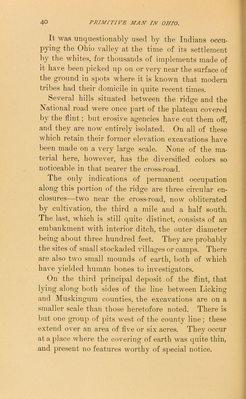 It was unquestionably used by the Indians occu- pying the Ohio valley at the time of its settlement by the whites, for thousands of implements made of it have been picked up on or very near the surface of the ground in spots where it is known that modern tribes had their domicile in quite recent times. Several hills situated between the ridge and the National road were once part of the plateau covered by the flint; but erosive agencies have cut them otf, and they are now entirely isolated. On all of these which retain their former elevation excavations have been made on a very large scale. None of the ma- terial here, however, has the diversified colors so noticeable in that nearer the cross-road. The only indications of permanent occupation along this portion of the ridge are three circular en- closures—two near the cross-road, now obliterated by cultivation, the third a mile and a half south. The last, which is still quite distinct, consists of an embankment with interior ditch, the outer diameter being about three hundred feet. They are probably the sites of small stockaded villages or camps. There are also two small mounds of earth, both of which have yielded human bones to investigators. On the third principal deposit of the flint, that lying along both sides of the line between Licking and Muskingum counties, the excavations are on a smaller scale than those heretofore noted. There is but one group of pits west of the county line; these extend over an area of five or six acres. They occur at a place where the covering of earth was quite thin, and present no features worthy of special notice.