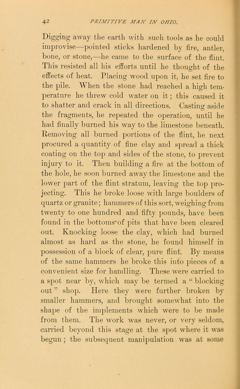 Digging away the earth with such tools as he could improvise—pointed sticks hardened by fire, antler, bone, or stone,—he came to the surface of the flint. This resisted all his efforts until he thought of the effects of heat. Placing wood upon it, he set fire to the pile. When the stoue had reached a high tem- perature he threw cold water on it; this caused it to shatter and crack in all directions. Casting aside the fragments, he repeated the operation, until he had finally burned his way to the limestone beneath. Removing all burned portions of the flint, he next procured a quantity of fine clay and spread a thick coating on the top and sides of the stone, to prevent injury to it. Then building a fire at the bottom of the hole, he soon burned away the limestone and the lower part of the flint stratum, leaving the top pro- jecting. This he broke loose with large boulders of quartz or granite; hammers of this sort, weighing from twenty to one hundred and fifty pounds, have been found in the bottoms'of pits that have been cleared out. Knocking loose the clay, which had burned almost as hard as the stone, he found himself in possession of a block of clear, pure flint. By means of the same hammers he broke this into pieces of a convenient size for handling. These were carried to a spot near by, which may be termed a “ blocking out ” shop. Here they were further broken b}r smaller hammers, and brought somewhat into the shape of the implements which were to be made from them. The work was never, or very seldom, carried beyond this stage at the spot where it was begun; the subsequent manipulation was at some