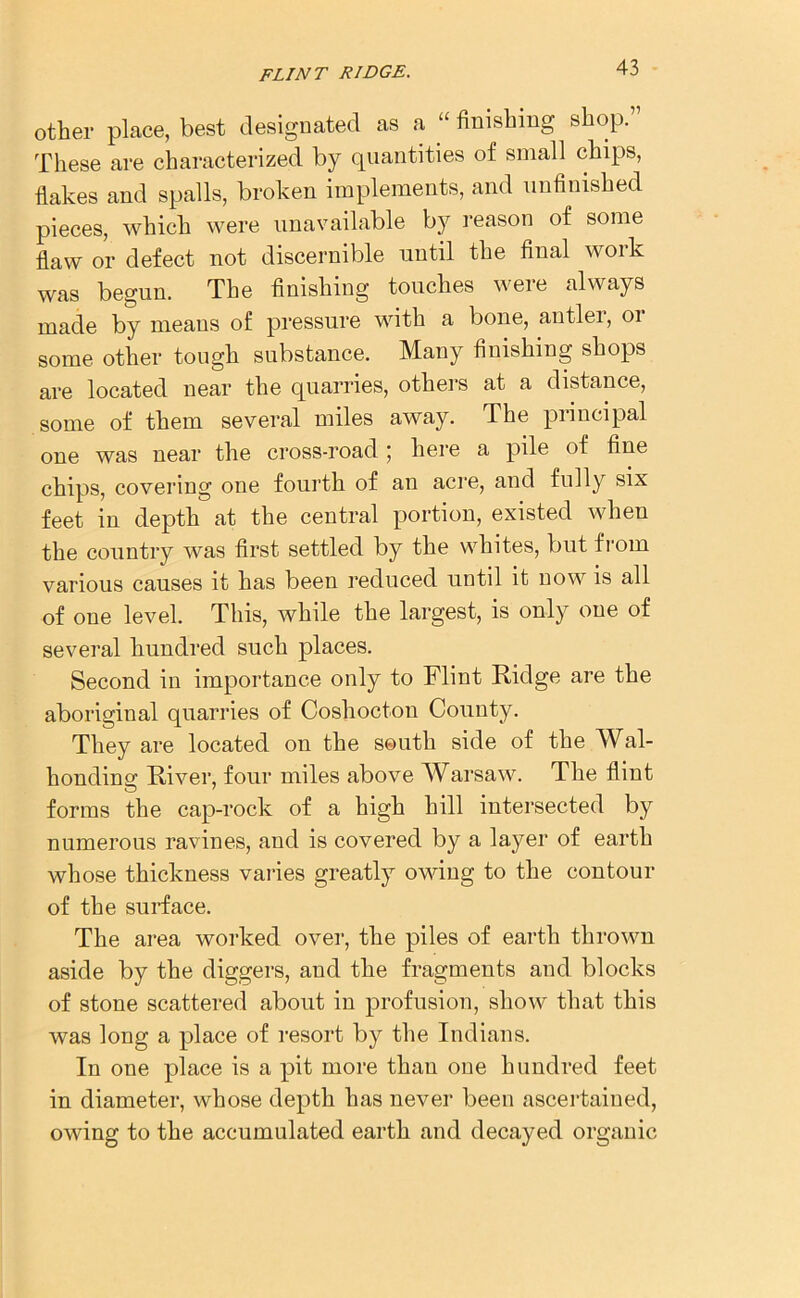 other place, best designated as a “ finishing shop.” These are characterized by quantities of small chips, flakes and spalls, broken implements, and unfinished pieces, which were unavailable by reason of some flaw or defect not discernible until the final woik was begun. The finishing touches weie always made by means of pressure with a bone, antlei, 01 some other tough substance. Many finishing shops are located near the quarries, others at a distance, some of them several miles away. The principal one was near the cross-road \ here a pile of fine chips, covering one fourth of an acre, and fully six feet in depth at the central portion, existed when the country was first settled by the whites, but from various causes it has been reduced until it now is all of one level. This, while the largest, is only one of several hundred such places. Second in importance only to Flint Ridge are the aboriginal quarries of Coshocton County. They are located on the south side of the Wal- honding River, four miles above Warsaw. The flint forms the cap-rock of a high hill intersected by numerous ravines, and is covered by a layer of earth whose thickness varies greatly owing to the contour of the surface. The area worked over, the piles of earth thrown aside by the diggers, and the fragments and blocks of stone scattered about in profusion, show that this was long a place of resort by the Indians. In one place is a pit more than one hundred feet in diameter, whose depth has never been ascertained, owing to the accumulated earth and decayed organic