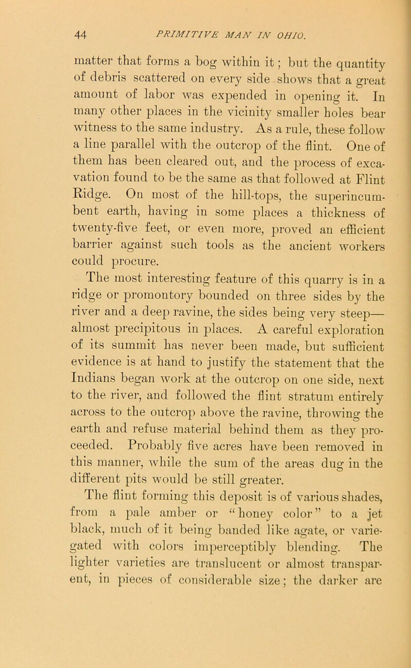 matter that forms a bog within it; but the quantity of debris scattered on every side shows that a great amount of labor was expended in opening it. In many other places in the vicinity smaller holes bear witness to the same industry. As a rule, these follow a line parallel with the outcrop of the flint. One of them has been cleared out, and the process of exca- vation found to be the same as that followed at Flint Ridge. On most of the hill-tops, the superincum- bent earth, having in some jffaces a thickness of twenty-five feet, or even more, proved an efficient barrier against such tools as the ancient workers could procure. The most interesting feature of this quarry is in a ridge or promontory bounded on three sides by the river and a deep ravine, the sides being very steep— almost precipitous in places. A careful exploration of its summit has never been made, but sufficient evidence is at hand to justify the statement that the Indians began work at the outcrop on one side, next to the river, and followed the flint stratum entirely across to the outcrop above the ravine, throwing the earth and refuse material behind them as they pro- ceeded. Probably five acres have been removed in this manner, while the sum of the areas dug in the different pits would be still greater. The flint forming this deposit is of various shades, from a pale amber or “ honey color ” to a jet black, much of it being banded like agate, or varie- gated with colors imperceptibly blending. The lighter varieties are translucent or almost transpar- ent, in pieces of considerable size; the darker are