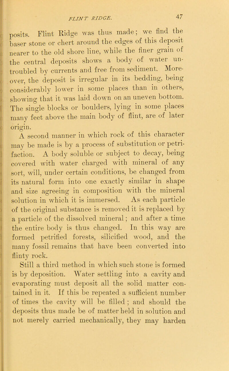 posits. Flint Ridge was thus made; we find the baser stone or chert around the edges of this deposit nearer to the old shore line, while the finer grain of the central deposits shows a body of water un- troubled by currents and free from sediment. More- over, the deposit is irregular in its bedding, being considerably lower in some places than in others, showing that it was laid down on an uneven bottom. The single blocks or boulders, lying in some places many feet above the main body of flint, are of later origin. A second manner in which rock of this character may be made is by a process of substitution or petri- faction. A body soluble or subject to decay, being covered with water charged with mineral of any sort, will, under certain conditions, be changed from its natural form into one exactly similar in shape and size agreeing in composition with the mineral solution in which it is immersed. As each particle of the original substance is removed it is replaced by a particle of the dissolved mineral; and after a time the entire body is thus changed. In this way are formed petrified forests, silicified wood, and the many fossil remains that have been converted into flinty rock. Still a third method in which such stone is formed is by deposition. Water settling into a cavity and evaporating must deposit all the solid matter cou- tained in it. If this be repeated a suflicient number of times the cavity will be filled ; and should the deposits thus made be of matter held in solution and not merely carried mechanically, they may harden