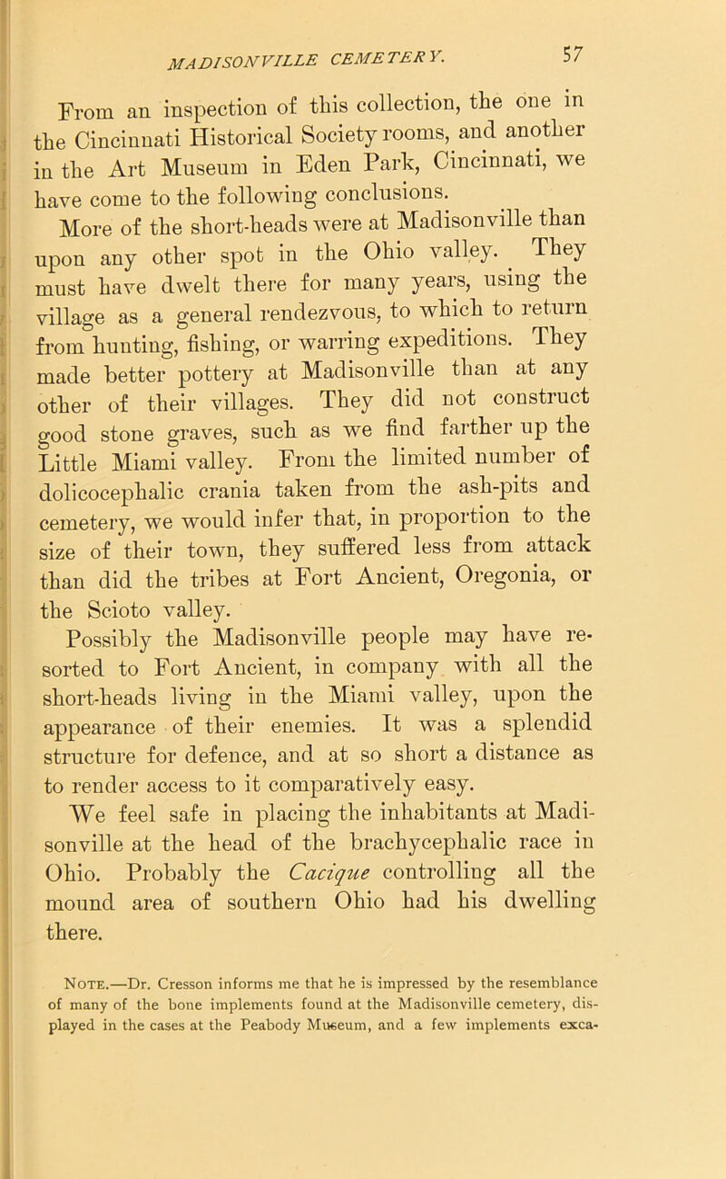 From an inspection of this collection, the one in the Cincinnati Historical Society rooms, and another in the Art Museum in Eden Park, Cincinnati, we have come to the following conclusions. More of the short-heads were at Madisonvdle than upon any other spot in the Ohio valley. . They must have dwelt there for many years, using the village as a general rendezvous, to which to return from hunting, fishing, or warring expeditions. They made better pottery at Madisonville than at any other of their villages. They did not construct good stone graves, such as we find farthei up the Little Miami valley. From the limited number of dolicoceplialic crania taken from the ash-pits and cemetery, we would infer that, in proportion to the size of their town, they suffered less from attack than did the tribes at Fort Ancient, Oregonia, or the Scioto valley. Possibly the Madison ville people may have re- sorted to Fort Ancient, in company with all the short-heads living in the Miami valley, upon the appearance of their enemies. It was a splendid structure for defence, and at so short a distance as to render access to it comparatively easy. We feel safe in placing the inhabitants at Madi- sonville at the head of the brachycephalic race in Ohio. Probably the Cacique controlling all the mound area of southern Ohio had his dwelling there. Note.—Dr. Cresson informs me that he is impressed by the resemblance of many of the bone implements found at the Madisonville cemetery, dis- played in the cases at the Peabody Museum, and a few implements exca-