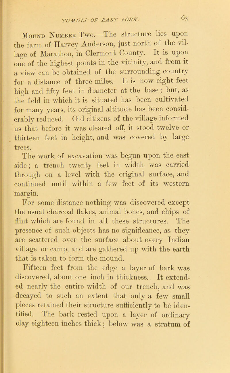 Mound Number Two.—The structure lies upon the farm of Harvey Anderson, just north of the vil- lage of Marathon, in Clermont County. It is upon one of the highest points in the vicinity, and from it a view can be obtained of the surrounding country for a distance of three miles. It is now eight feet high and fifty feet in diameter at the base; but, as the field in which it is situated has been cultivated for many years, its original altitude has been consid- erably reduced. Old citizens of the village informed us that before it was cleared off, it stood twelve or thirteen feet in height, and was covered by large trees. The work of excavation was begun upon the east side; a trench twenty feet in width was carried through on a level with the original surface, and continued until within a few feet of its western margin. For some distance nothing was discovered except the usual charcoal flakes, animal bones, and chips of flint which are found in all these structures. The presence of such objects has no significance, as they are scattered over the surface about every Indian village or camp, and are gathered up with the earth that is taken to form the mound. Fifteen feet from the edge a layer of bark was discovered, about one inch in thickness. It extend- ed nearly the entire width of our trench, and was decayed to such an extent that only a few small pieces retained their structure sufficiently to be iden- tified. The bark rested upon a layer of ordinary clay eighteen inches thick; below was a stratum of