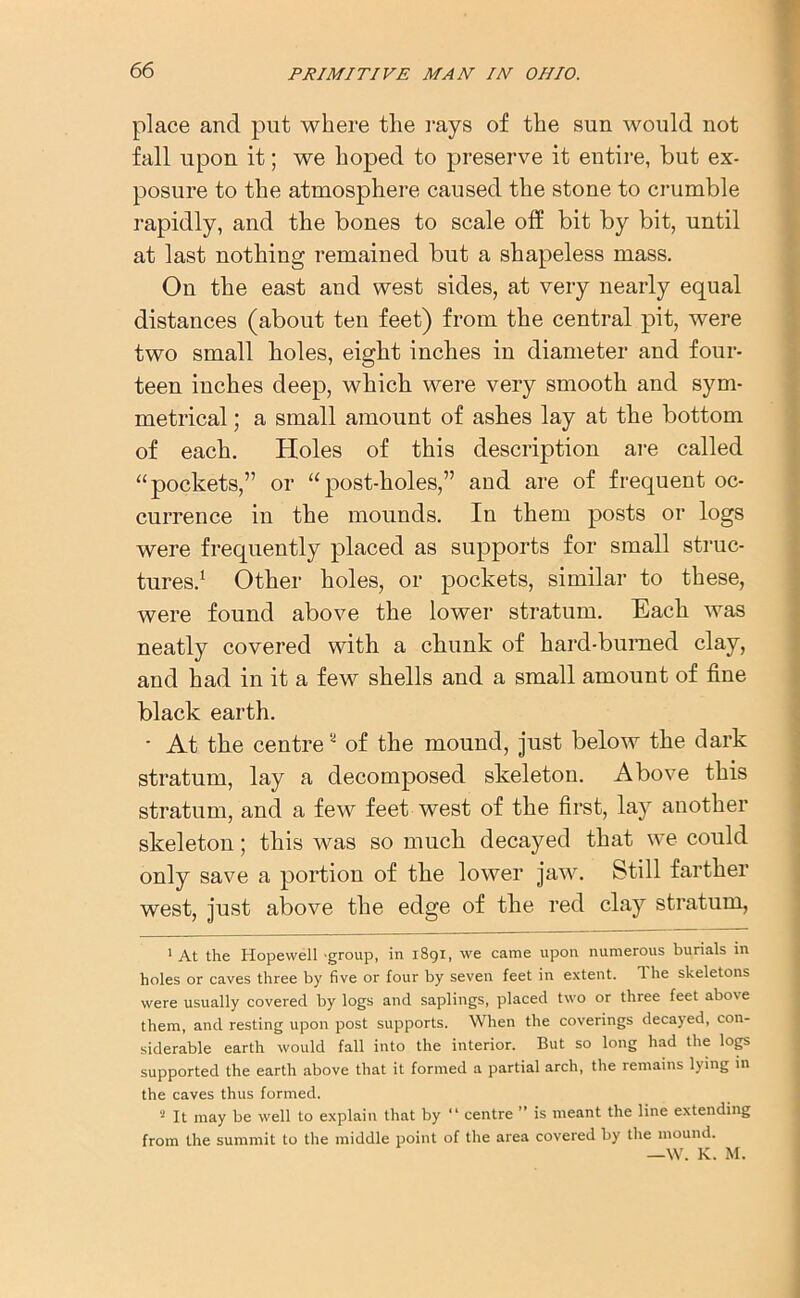 place and put where the rays of the sun would not fall upon it; we hoped to preserve it entire, but ex- posure to the atmosphere caused the stone to crumble rapidly, and the bones to scale off bit by bit, until at last nothing remained but a shapeless mass. On the east and west sides, at very nearly equal distances (about ten feet) from the central pit, were two small boles, eight inches in diameter and four- teen inches deep, which were very smooth and sym- metrical ; a small amount of ashes lay at the bottom of each. Holes of this description are called “pockets,” or “post-holes,” and are of frequent oc- currence in the mounds. In them posts or logs were frequently placed as supports for small struc- tures.1 2 Other holes, or pockets, similar to these, were found above the lower stratum. Each was neatly covered with a chunk of hard-burned clay, and had in it a few shells and a small amount of fine black earth. • At the centre' of the mound, just below the dark stratum, lay a decomposed skeleton. Above this stratum, and a few feet west of the first, lay another skeleton; this was so much decayed that we could only save a portion of the lower jaw. Still farther west, just above the edge of the red clay stratum, 1 At the Hopewell group, in 1891, we came upon numerous burials in holes or caves three by five or four by seven feet in extent. 1 he skeletons were usually covered by logs and saplings, placed two or three feet abo\e them, and resting upon post supports. When the coverings decayed, con- siderable earth would fall into the interior. But so long had the logs supported the earth above that it formed a partial arch, the remains lying in the caves thus formed. 2 It may be well to explain that by “ centre ” is meant the line extending from the summit to the middle point of the area covered by the mound. —W. K. M.