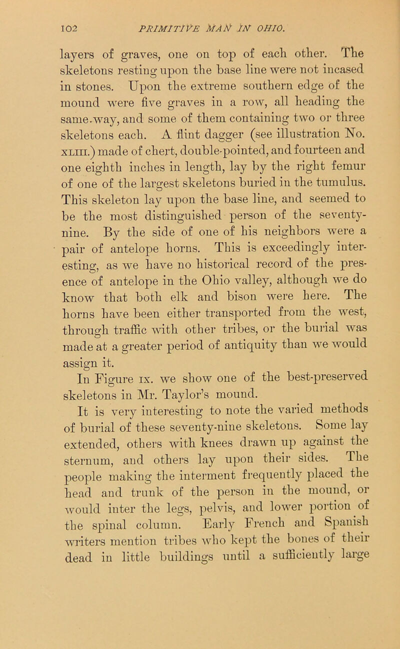 layers of graves, one on top of each other. The skeletons resting upon the base line were not incased in stones. Upon the extreme southern edge of the mound were five graves in a row, all heading the same.way, and some of them containing two or three skeletons each. A flint dagger (see illustration No. xliii.) made of chert, double-pointed, and fourteen and one eighth inches in length, lay by the right femur of one of the largest skeletons buried in the tumulus. This skeleton lay upon the base line, and seemed to be the most distinguished person of the seventy- nine. By the side of one of his neighbors were a pair of antelope horns. This is exceedingly inter- esting, as we have no historical record of the pres- ence of antelope in the Ohio valley, although we do know that both elk and bison were here. The horns have been either transported from the west, through traffic with other tribes, or the burial was made at a greater period of antiquity than we would assign it. In Figure ix. we show one of the best-preserved skeletons in Mr. Taylor’s mound. It is very interesting to note the varied methods of burial of these seventy-nine skeletons. Some lay extended, others with knees drawn up against the sternum, and others lay upon their sides. The people making the interment frequently placed the head and trunk of the person in the mound, or would inter the legs, pelvis, and lower portion of the spinal column. Early French and Spanish writers mention tribes who kept the bones of their dead in little buildings until a sufficiently large