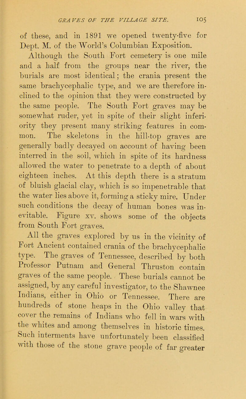 of these, and in 1891 we opened twenty-five for Dept. M. of the World’s Columbian Exposition. Although the South Fort cemetery is one mile and a half from the groups near the river, the burials are most identical; the crania present the same brachycephalic type, and we are therefore in- clined to the opinion that they were constructed by the same people. The South Fort graves may be somewhat ruder, yet in spite of their slight inferi- ority they present many striking features in com- mon. The skeletons in the hill-top graves are generally badly decayed on account of having been interred in the soil, which in spite of its hardness allowed the water to penetrate to a depth of about eighteen inches. At this depth there is a stratum of bluish glacial clay, which is so impenetrable that the water lies above it, forming a sticky mire. Under such conditions the decay of human bones was in- evitable. Figure xv. shows some of the objects from South Fort graves. All the graves explored by us in the vicinity of Fort Ancient contained crania of the brachycephalic type. The graves of Tennessee, described by both Professor Putnam and General Thruston contain graves of the same people. These burials cannot be assigned, by any careful investigator, to the Shawnee Indians, either in Ohio or Tennessee. There are hundreds of stone heaps in the Ohio valley that cover the remains of Indians who fell in wars with the whites and among themselves in historic times. Such interments have unfortunately been classified with those of the stone grave people of far greater