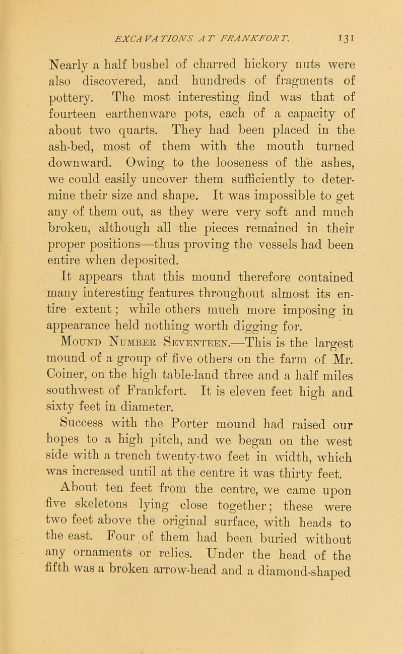 EXCA VA TIONS A T FRANKFOR T. 13 I Nearly a half bushel of charred hickory nuts were also discovered, and hundreds of fragments of pottery. The most interesting find was that of fourteen earthenware pots, each of a capacity of about two quarts. They had been placed in the ash-bed, most of them with the mouth turned downward. Owing to the looseness of the ashes, we could easily uncover them sufficiently to deter- mine their size and shape. It was impossible to get any of them out, as they were very soft and much broken, although all the pieces remained in their proper positions—thus proving the vessels had been entire when deposited. It appears that this mound therefore contained many interesting features throughout almost its en- tire extent; while others much more imposing in appearance held nothing worth digging for. Mound Number Seventeen.—This is the largest mound of a group of five others on the farm of Mr. Coiner, on the high table-land three and a half miles southwest of Frankfort. It is eleven feet high and sixty feet in diameter. Success with the Porter mound had raised our hopes to a high pitch, and we began on the west side with a trench twenty-two feet in width, which was increased until at the centre it was thirty feet. About ten feet from the centre, we came upon five skeletons lying close together; these were two feet above the original surface, with heads to the east. Four of them had been buried without any ornaments or relics. Under the head of the fifth was a broken arrow-head and a diamond-shaped