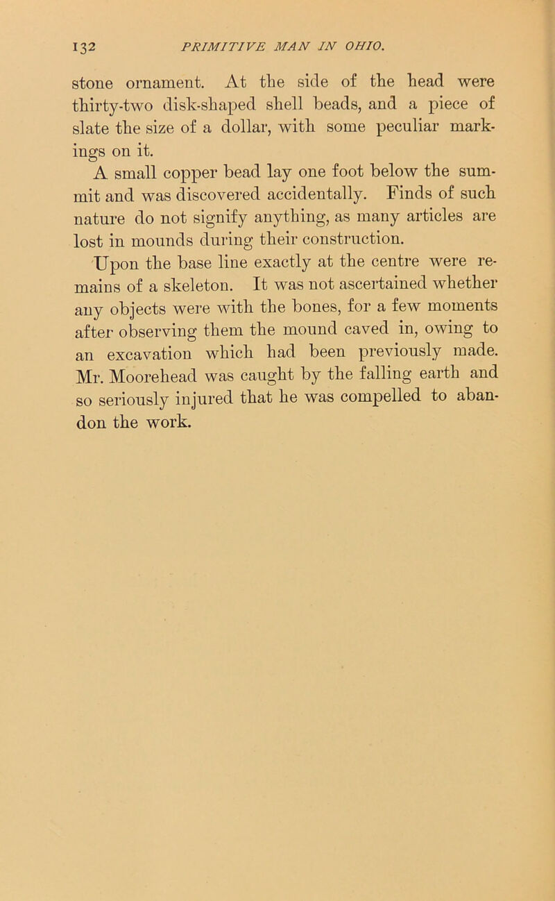 stone ornament. At the side of the head were thirty-two disk-shaped shell beads, and a piece of slate the size of a dollar, with some peculiar mark- ings on it. A small copper bead lay one foot below the sum- mit and was discovered accidentally. Finds of such nature do not signify anything, as many articles are lost in mounds during their construction. Upon the base line exactly at the centre were re- mains of a skeleton. It was not ascertained whether any objects were with the bones, for a few moments after observing them the mound caved in, owing to an excavation which had been previously made. Mr. Moorehead was caught by the falling earth and so seriously injured that he was compelled to aban- don the work.