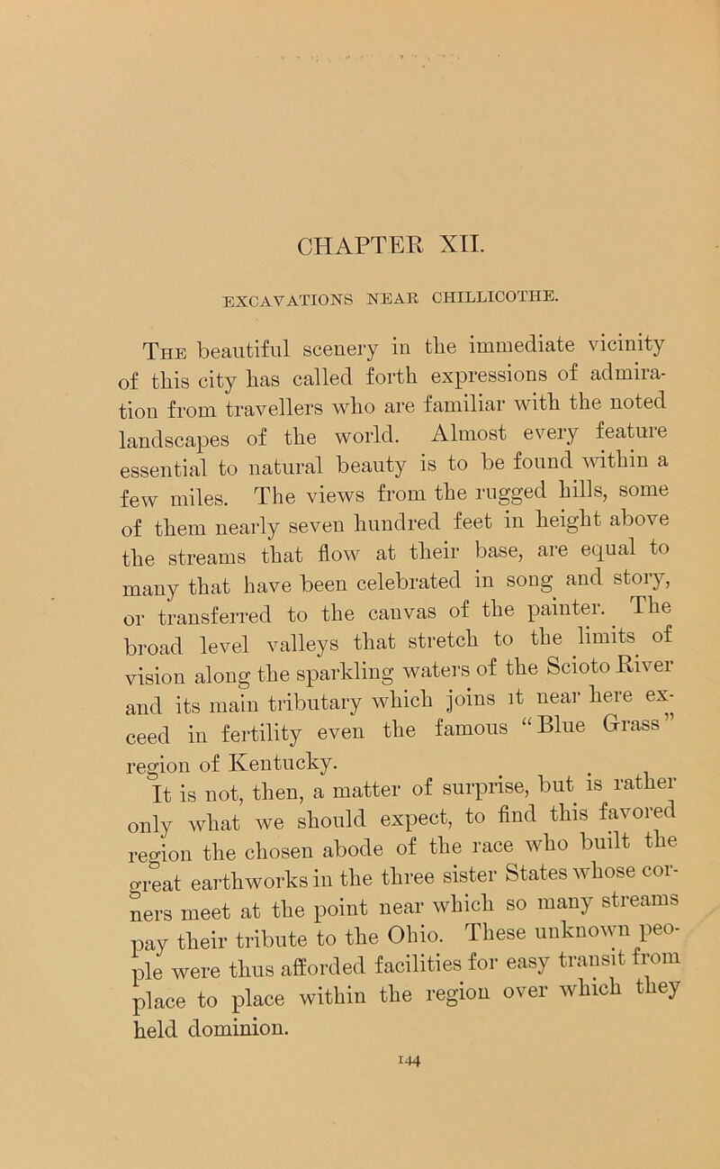 CHAPTER XII. EXCAVATIONS NEAR CHILLICOTHE. The beautiful scenery iu the immediate vicinity of this city lias called forth expressions of admira- tion from travellers who are familiar with the noted landscapes of the world. Almost every feature essential to natural beauty is to be found within a few miles. The views from the rugged hills, some of them nearly seven hundred feet in height above the streams that flow at their base, are equal to many that have been celebrated in song and stoiy, or transferred to the canvas of the painter.. The broad level valleys that stretch to the limits of vision along the sparkling waters of the Scioto River and its main tributary which joins it near here ex- ceed in fertility even the famous “Blue Grass” region of Kentucky. It is not, then, a matter of surprise, but is rather only what we should expect, to find this favored region the chosen abode of the race who built the great earthworks in the three sister States whose cor- ners meet at the point near which so many streams pay their tribute to the Ohio. These unknown peo- ple were thus afforded facilities for easy transit from place to place within the region over which they held dominion.