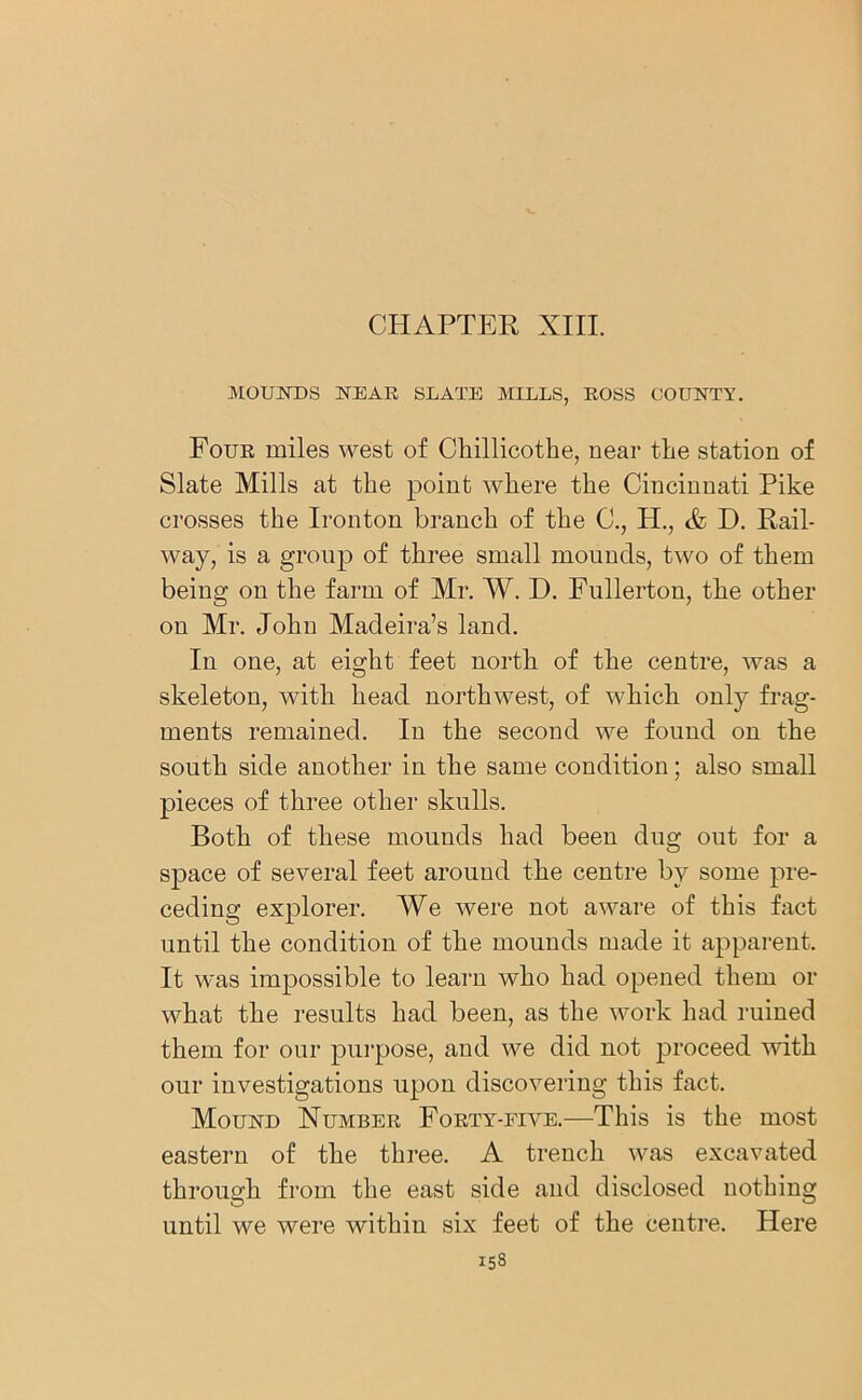 CHAPTER XIII. MOUNDS NEAR SLATE MILLS, ROSS COUNTY. Four miles west of Chillicothe, near the station of Slate Mills at the point where the Cincinnati Pike crosses the Ironton branch of the C., H., & D. Rail- way, is a group of three small mounds, two of them being on the farm of Mr. W. I). Fullerton, the other on Mr. John Madeira’s land. In one, at eight feet north of the centre, was a skeleton, with head northwest, of which only frag- ments remained. In the second we found on the south side another in the same condition; also small pieces of three other skulls. Both of these mounds had been dug out for a space of several feet around the centre by some pre- ceding explorer. We were not aware of this fact until the condition of the mounds made it apparent. It was impossible to learn who had opened them or what the results had been, as the work had ruined them for our purpose, and we did not proceed with our investigations upon discovering this fact. Mound Number Forty-eive.—This is the most eastern of the three. A trench was excavated through from the east side and disclosed nothing until we were within six feet of the centre. Here