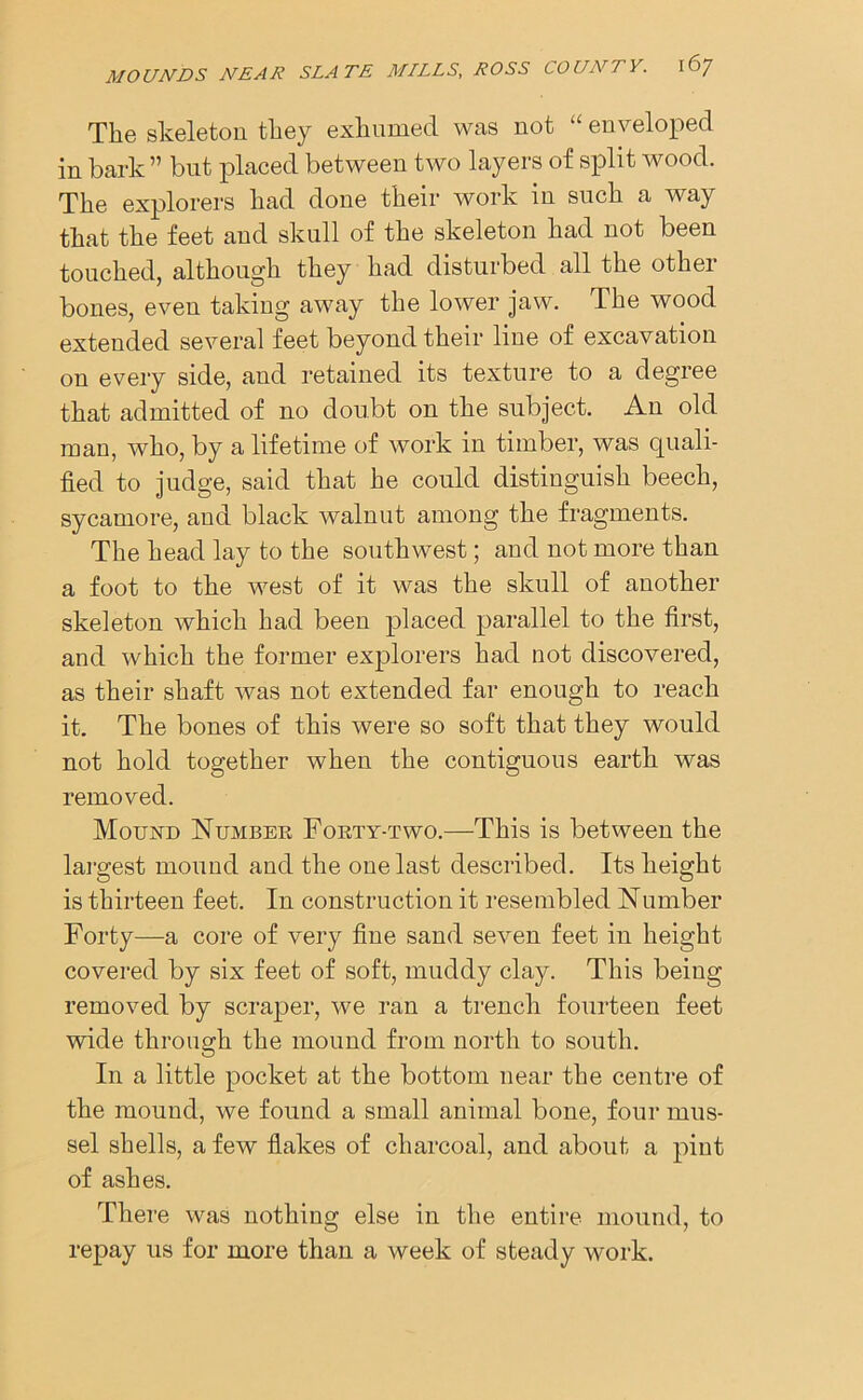 The skeleton they exhumed was not “ enveloped in bark ” but placed between two layers of split wood. The explorers had done their work in such a way that the feet and skull of the skeleton had not been touched, although they had disturbed all the other bones, even taking away the lower jaw. The wood extended several feet beyond their line of excavation on every side, and retained its texture to a degree that admitted of no doubt on the subject. An old man, who, by a lifetime of work in timber, was quali- fied to judge, said that he could distinguish beech, sycamore, and black walnut among the fragments. The head lay to the southwest; and not more than a foot to the west of it was the skull of another skeleton Avhich had been placed parallel to the first, and which the former explorers had not discovered, as their shaft was not extended far enough to reach it. The bones of this were so soft that they would not hold together when the contiguous earth was removed. Mound Number Forty-two.—This is between the largest mound and the one last described. Its height is thirteen feet. In construction it resembled Number Forty—a core of very fine sand seven feet in height covered by six feet of soft, muddy clay. This being removed by scraper, we ran a trench fourteen feet wide through the mound from north to south. In a little pocket at the bottom near the centre of the mound, we found a small animal bone, four mus- sel shells, a few flakes of charcoal, and about a pint of ashes. There was nothing else in the entire mound, to repay us for more than a week of steady work.