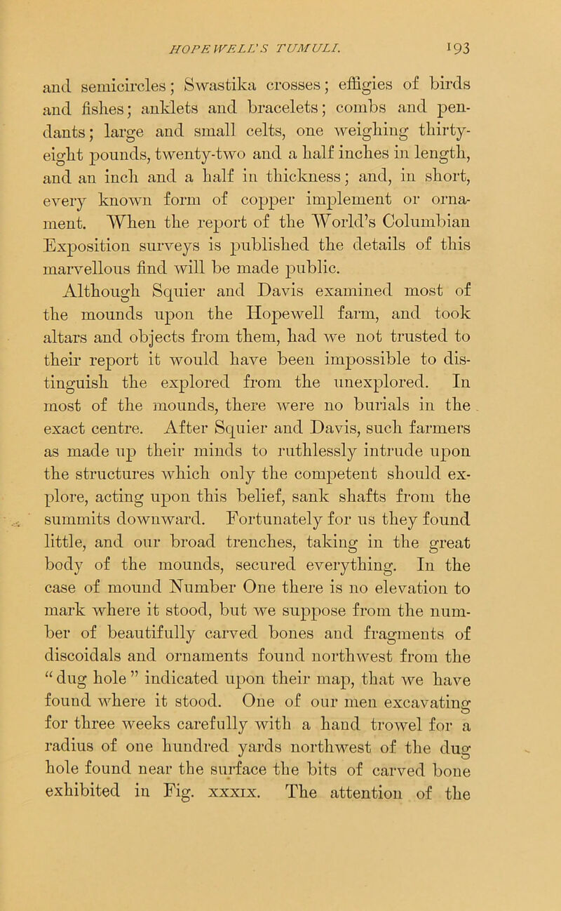 and semicircles; Swastika crosses; effigies of birds and fishes; anklets and bracelets; combs and pen- dants; large and small celts, one weighing thirty- eight pounds, twenty-two and a half inches in length, and an inch and a half in thickness; and, in short, every known form of copper implement or orna- ment. When the report of the World’s Columbian Exposition surveys is published the details of this marvellous find will be made public. Although Squier and Davis examined most of the mounds upon the Hopewell farm, and took altars and objects from them, had we not trusted to their report it would have been impossible to dis- tinguish the explored from the unexplored. In most of the mounds, there were no burials in the exact centre. After Squier and Davis, such farmers as made up their minds to ruthlessly intrude upon the structures which only the competent should ex- plore, acting upon this belief, sank shafts from the summits downward. Fortunately for us they found little, and our broad trenches, taking in the great body of the mounds, secured everything. In the case of mound Number One there is no elevation to mark where it stood, but we suppose from the num- ber of beautifully carved bones and fragments of discoidals and ornaments found northwest from the “ dug hole ” indicated upon their map, that we have found where it stood. One of our men excavating for three weeks carefully with a hand trowel for a radius of one hundred yards northwest of the dug hole found near the surface the bits of carved bone exhibited in Fig. xxxix. The attention of the