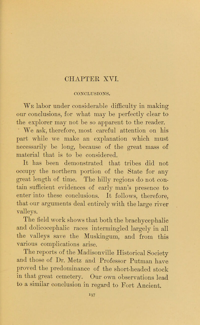 CHAPTER XVI. CONCLUSION'S. We labor under considerable difficulty in making our conclusions, for what may be jierfectly clear to the explorer may not be so apparent to the reader. We ask, therefore, most careful attention on his part while we make an explanation which must necessarily be long, because of the great mass of material that is to be considered. It has been demonstrated that tribes did not occupy the northern portion of the State for any great length of time. The hilly regions do not con- tain sufficient evidences of earl}7- man’s presence to enter into these conclusions. It follows, therefore, that our arguments deal entirely with the large river valleys. The field work shows that both the brachycephalic and dolicocephalic races intermingled largely in all the valleys save the Muskingum, and from this various complications arise. The reports of the Madisonville Historical Society and those of Dr. Metz and Professor Putman have proved the predominance of the short-headed stock in that great cemetery. Our own observations lead to a similar conclusion in regard to Fort Ancient.