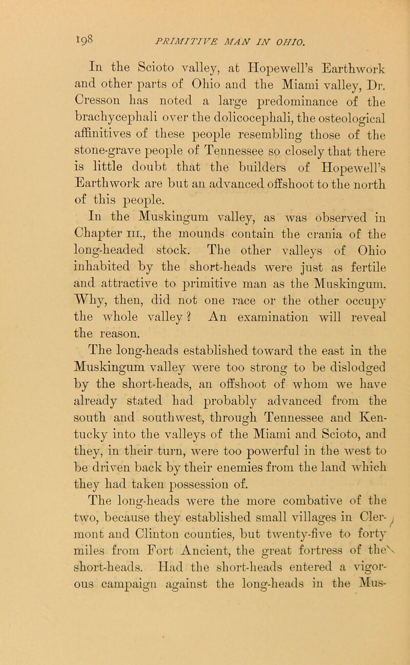 In the Scioto valley, at Hopewell’s Earthwork and other parts of Ohio and the Miami valley, Dr. Cresson has noted a large predominance of the bracliycephali over the dolicocephali, the osteological affinitives of these people resembling those of the stone-grave people of Tennessee so closely that there is little doubt that the builders of Hopewell’s Earthwork are but an advanced offshoot to the north of this people. In the Muskingum valley, as was observed in Chapter iil, the mounds contain the crania of the long-headed stock. The other valleys of Ohio inhabited by the short-heads were just as fertile and attractive to primitive man as the Muskingum. Why, then, did not one race or the other occupy the whole valley ? An examination will reveal the reason. The long-heads established toward the east in the Muskingum valley were too strong to be dislodged by the short-heads, an offshoot of whom we have already stated had probably advanced from the south and southwest, through Tennessee and Ken- tucky into the valleys of the Miami and Scioto, and they, in their turn, were too powerful in the west to be driven back by their enemies from the land which they had taken possession of. The long-heads were the more combative of the two, because they established small villages in Cler- j mont and Clinton counties, but twenty-five to forty miles from Fort Ancient, the great fortress of the\ short-heads. Had the short-heads entered a vigor- ous campaign against the long-heads in the Mus-