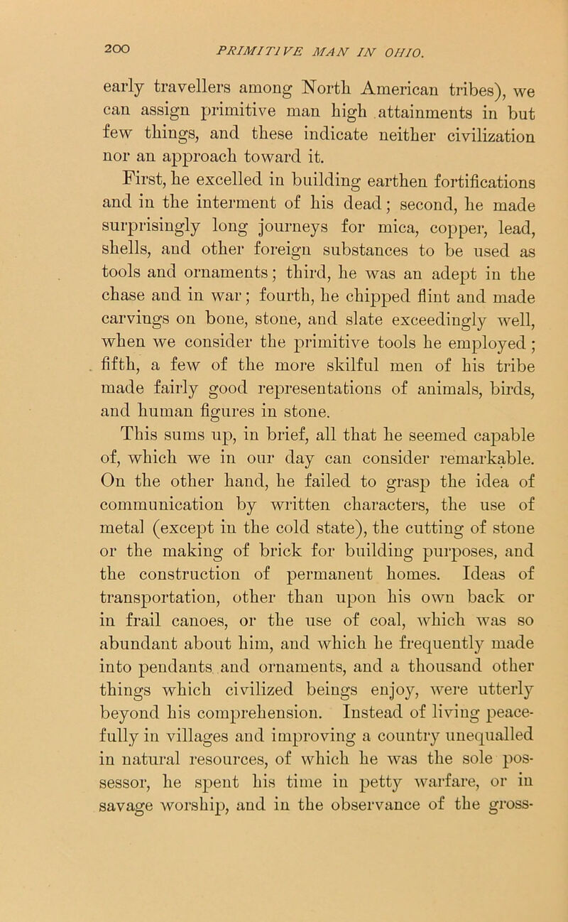 early travellers among North American tribes), we can assign primitive man high attainments in but few things, and these indicate neither civilization nor an approach toward it. First, he excelled in building earthen fortifications and in the interment of his dead; second, he made surprisingly long journeys for mica, copper, lead, shells, and other foreign substances to be used as tools and ornaments; third, he was an adept in the chase and in war; fourth, he chipped flint and made carvings on bone, stone, and slate exceedingly well, when we consider the primitive tools he employed; fifth, a few of the more skilful men of his tribe made fairly good representations of animals, birds, and human figures in stone. This sums up, in brief, all that he seemed capable of, which we in our day can consider remarkable. On the other hand, he failed to grasp the idea of communication by written characters, the use of metal (except in the cold state), the cutting of stone or the making of brick for building purposes, and the construction of permanent homes. Ideas of transportation, other than upon his own back or in frail canoes, or the use of coal, which was so abundant about him, and which he frequently made into pendants and ornaments, and a thousand other things which civilized beings enjoy, were utterly beyond his comprehension. Instead of living peace- fully in villages and improving a country unequalled in natural resources, of which he was the sole pos- sessor, he spent his time in petty warfare, or in savage worship, and in the observance of the gross-