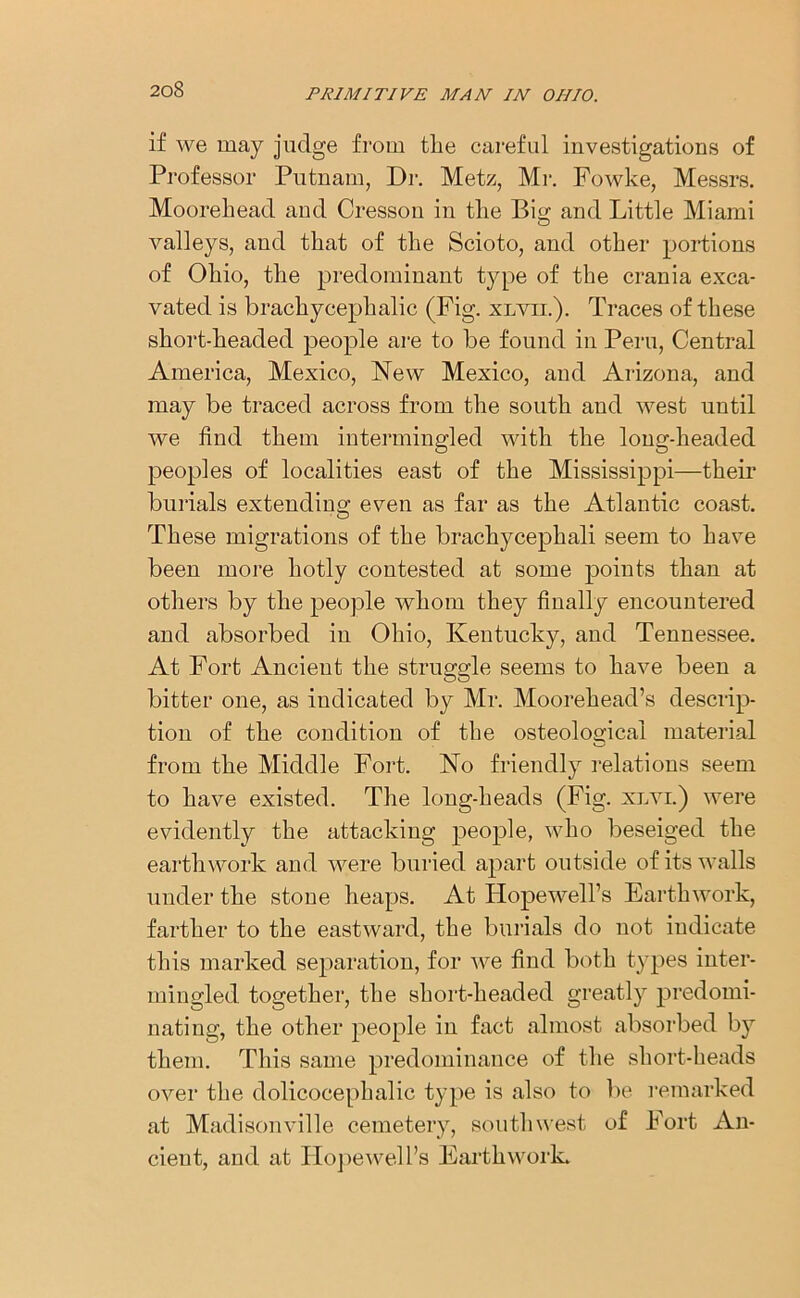 if we may judge from the careful investigations of Professor Putnam, Dr. Metz, Mr. Fowke, Messrs. Moorehead and Cresson in tlie Bis; and Little Miami valleys, and that of the Scioto, and other portions of Ohio, the predominant type of the crania exca- vated is brachycephalic (Fig. xlvii.). Traces of these short-headed people are to be found in Peru, Central America, Mexico, New Mexico, and Arizona, and may be traced across from the south and west until we find them intermingled with the long-headed peoples of localities east of the Mississippi—their burials extending even as far as the Atlantic coast. These migrations of the brachycephali seem to have been more hotly contested at some points than at others by the people whom they finally encountered and absorbed in Ohio, Kentucky, and Tennessee. At Fort Ancient the struggle seems to have been a bitter one, as indicated by Mr. Moorehead’s descrip- tion of the condition of the osteological material from the Middle Fort. No friendly relations seem to have existed. The long-heads (Fig. xlvi.) were evidently the attacking people, who beseiged the earthwork and were buried apart outside of its walls under the stone heaps. At Hopewell’s Earthwork, farther to the eastward, the burials do not indicate this marked separation, for we find both types inter- mingled together, the short-headed greatly predomi- nating, the other people in fact almost absorbed b}r them. This same predominance of the short-heads over the dolicocephalic type is also to be remarked at Madisonville cemetery, southwest of Fort An- cient, and at Hopewell’s Earthwork.