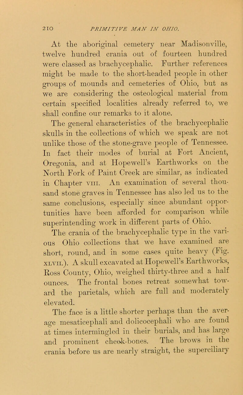 At the aboriginal cemetery near Madisonville, twelve hundred crania out of fourteen hundred were classed as brachycephalic. Further references might be made to the short-headed people in other groups of mounds and cemeteries of Ohio, but as we are considering the osteological material from certain specified localities already referred to, we shall confine our remarks to it alone. The general characteristics of the brachycephalic skulls in the collections of which we speak are not unlike those of the stone-grave people of Tennessee. In fact their modes of burial at Fort Ancient, Oregonia, and at Hopewell’s Earthworks on the North Fork of Paint Creek are similar, as indicated in Chapter vm. An examination of several thou- sand stone graves in Tennessee has also led us to the same conclusions, especially since abundant oppor- tunities have been afforded for comparison while superintending work in different parts of Ohio. The crania of the brachycephalic type in the vari- ous Ohio collections that we have examined are short, round, and in some cases quite heavy (Fig. xlvii.). A skull excavated at Hopewell’s Earthworks, Poss County, Ohio, weighed thirty-three and a half ounces. The frontal bones retreat somewhat tow- ard the parietals, which are full and moderately elevated. The face is a little shorter perhaps than the aver- age mesaticephali and dolicocephali who are found at times intermingled in their burials, and has large and prominent cheek-bones. The brows in the crania before us are nearly straight, the superciliary