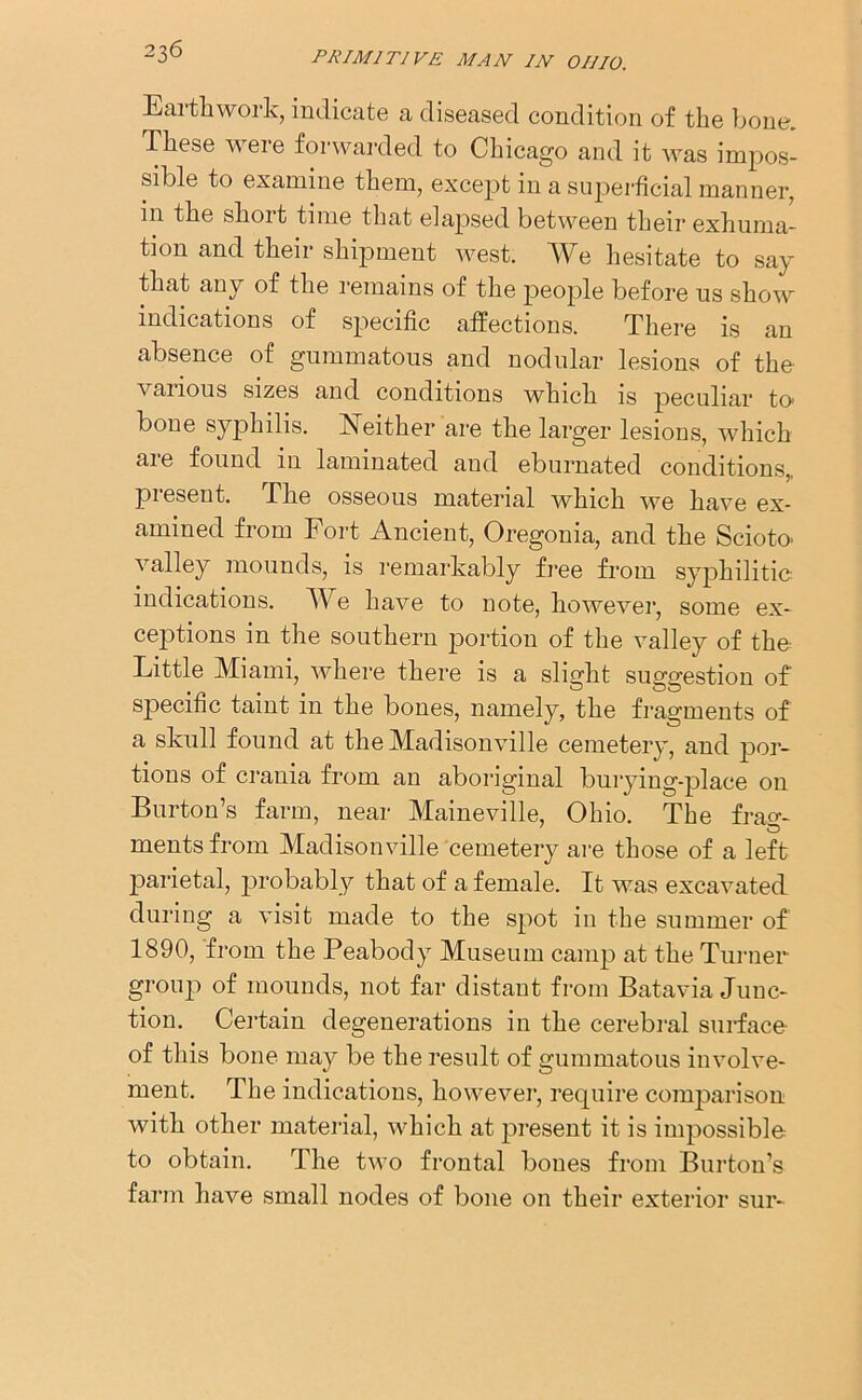 Earthwork, indicate a diseased condition of the bone. These were forwarded to Chicago and it was impos- sible to examine them, except in a superficial manner, in the shoit time that elapsed between their exhuma- tion and their shipment west. We hesitate to say that any of the remains of the people before us show indications of specific affections. There is an absence of gummatous and nodular lesions of the various sizes and conditions which is peculiar to bone syphilis. Neither are the larger lesions, which are found in laminated and eburnated conditions,, present. The osseous material which we have ex- amined from Fort Ancient, Oregonia, and the Scioto- valley mounds, is remarkably free from syphilitic- indications. We have to note, however, some ex- ceptions in the southern portion of the valley of the Little Miami, where there is a slight suggestion of specific taint in the bones, namely, the fragments of a skull found at the Madisonville cemetery, and por- tions of crania from an aboriginal burying-place on Burton’s farm, near Maineville, Ohio. The frag- ments from Madisonville cemetery are those of a left parietal, probably that of a female. It was excavated during a visit made to the spot in the summer of 1890, from the Peabody Museum camp at the Turner group of mounds, not far distant from Batavia Junc- tion. Certain degenerations in the cerebral surface of this bone may be the result of gummatous involve- ment. The indications, however, require comparison with other material, which at present it is impossible to obtain. The two frontal bones from Burton’s farm have small nodes of bone on their exterior sur-