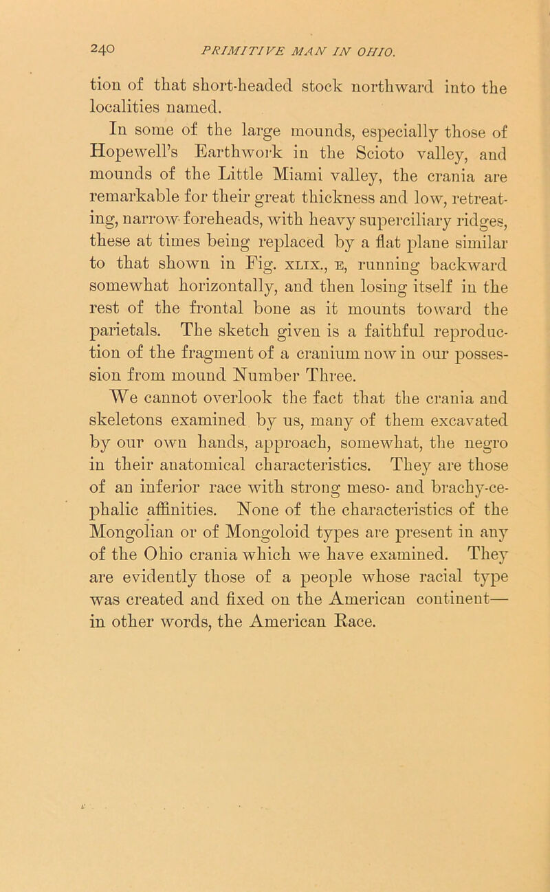 tion of that short-headed stock northward into the localities named. In some of the large mounds, especially those of Hopewell’s Earthwork in the Scioto valley, and mounds of the Little Miami valley, the crania are remarkable for their great thickness and low, retreat- ing, narrow foreheads, with heavy superciliary ridges, these at times being replaced by a flat plane similar to that shown in Fig. xlix., e, running backward somewhat horizontally, and then losing itself in the rest of the frontal bone as it mounts toward the parietals. The sketch given is a faithful reproduc- tion of the fragment of a cranium nowin our posses- sion from mound Number Three. We cannot overlook the fact that the crania and skeletons examined by us, many of them excavated by our own hands, approach, somewhat, the negro in their anatomical characteristics. They are those of an inferior race with strong meso- and brachy-ce- phalic affinities. None of the characteristics of the Mongolian or of Mongoloid types are present in any of the Ohio crania which we have examined. They are evidently those of a people whose racial type was created and fixed on the American continent— in other words, the American Race.