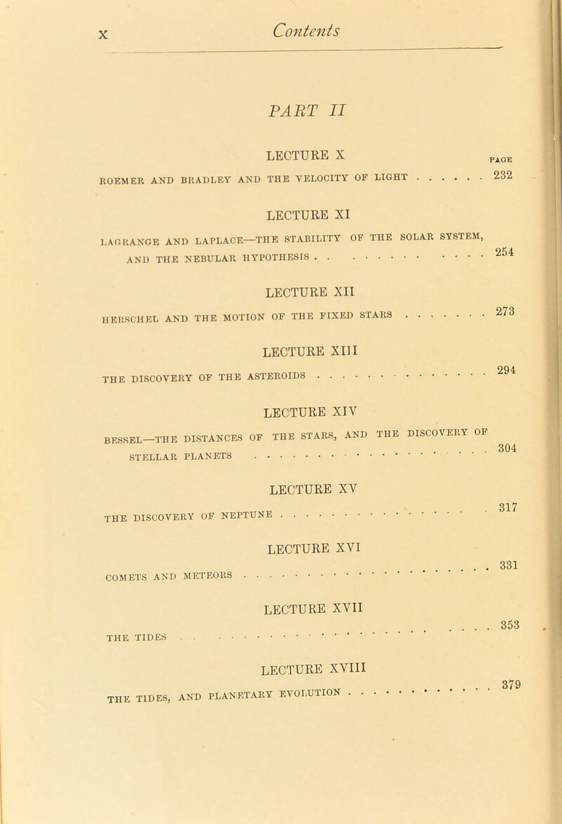 PART II LECTURE X ROEMER AND BRADLEY AND THE YELOOITY OF LIGHT LECTURE XI LAGRANGE AND LAPLACE—THE STABILITY OF THE SOLAR SYSTEM, AND THE NEBULAR HYPOTHESIS LECTURE XII HERSCHEL AND THE MOTION OF THE FIXED STARS LECTURE XU I THE DISCOVERY OF THE ASTEROIDS LECTURE XIV BESSEL—THE DISTANCES OF THE STARS, AND THE DISCOVERY OF STELLAR PLANETS LECTURE XV THE DISCOVERY OF NEPTUNE LECTURE XVI COMETS AND METEORS LECTURE XVII THE TIDES LECTURE XVIII PAGE 232 254 273 294 304 317 331 , 353 THE TIDES, AND PLANETARY EVOLUTION . . 379