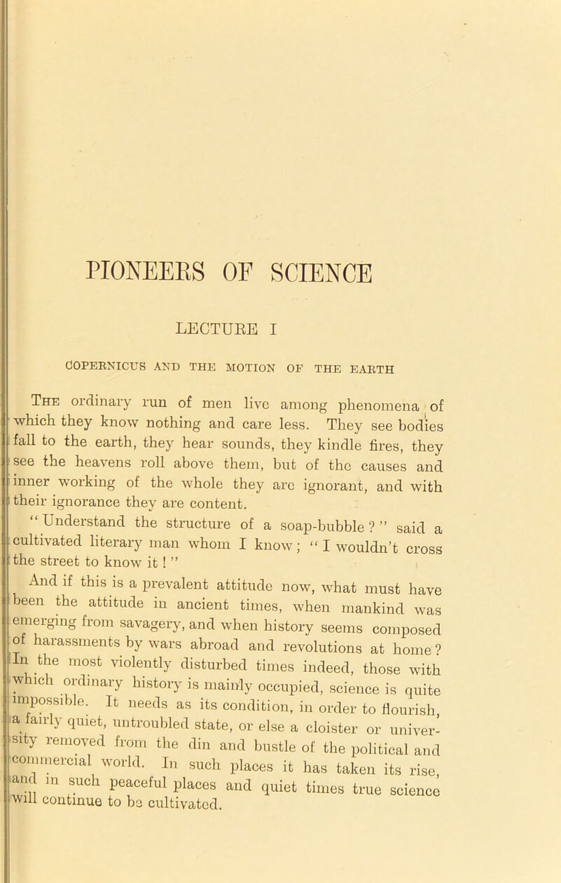 LECTUEE I COPERNICUS AND THE MOTION OF THE EARTH The ordinary run of men live among phenomena of which they know nothing and care less. They see bodies fall to the earth, they hear sounds, they kindle fires, they see the heavens roll above them, but of the causes and inner working of the whole they are ignorant, and with their ignorance they are content. “Understand the structure of a soap-bubble?” said a cultivated literary man whom I know; “I wouldn’t cross the street to know it ! ” And if this is a prevalent attitude now, what must have been the attitude in ancient times, when mankind was emerging from savagery, and when history seems composed of harassments by wars abroad and revolutions at home ? In the most violently disturbed times indeed, those with which ordinary history is mainly occupied, science is quite impossible. It needs as its condition, in order to flourish a fairly quiet, untroubled state, or else a cloister or univer- sity removed from the din and bustle of the political and commercial world. In such places it has taken its rise, and in such peaceful places and quiet times true science will continue to be cultivated.