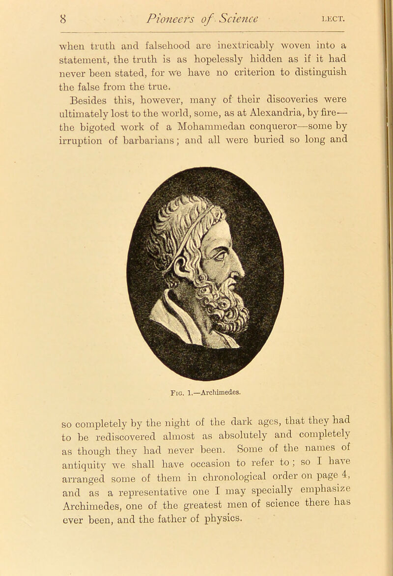 when truth and falsehood are inextricably woven into a statement, the truth is as hopelessly hidden as if it had never been stated, for we have no criterion to distinguish the false from the true. Besides this, however, many of their discoveries were ultimately lost to the world, some, as at Alexandria, by fire— the bigoted work of a Mohammedan conqueror—some by irruption of barbarians; and all were buried so long and Fig. 1.—Archimedes. so completely by the night of the dark ages, that they had to be rediscovered almost as absolutely and completely as though they had never been. Some of the names of antiquity we shall have occasion to refer to ; so I ha^ e arranged some of them in chronological order on page 4, and as a representative one I may specially emphasize Archimedes, one of the greatest men of science there has over been, and the father of physics.