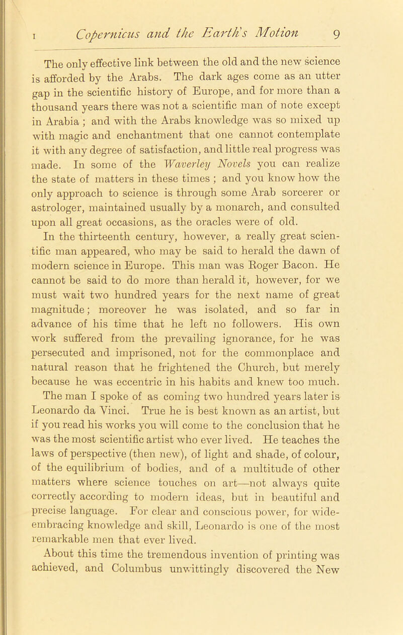 The only effective link between the old and the new science is afforded by the Arabs. The dark ages come as an utter gap in the scientific history of Europe, and for more than a thousand years there was not a scientific man of note except in Arabia ; and with the Arabs knowledge was so mixed up with magic and enchantment that one cannot contemplate it with any degree of satisfaction, and little real progress was made. In some of the Waverley Novels you can realize the state of matters in these times ; and you know how the only approach to science is through some Arab sorcerer or astrologer, maintained usually by a monarch, and consulted upon all great occasions, as the oracles were of old. In the thirteenth century, however, a really great scien- tific man appeared, who may be said to herald the dawn of modern science in Europe. This man was Roger Bacon. He cannot be said to do more than herald it, however, for we must wait two hundred years for the next name of great magnitude; moreover he was isolated, and so far in advance of his time that he left no followers. His own work suffered from the prevailing ignorance, for he wTas persecuted and imprisoned, not for the commonplace and natural reason that he frightened the Church, but merely because he was eccentric in his habits and knew too much. The man I spoke of as coming two hundred years later is Leonardo da Vinci. True he is best known as an artist, but if you read his works you will come to the conclusion that he was the most scientific artist who ever lived. He teaches the laws of perspective (then new), of light and shade, of colour, of the equilibrium of bodies, and of a multitude of other matters where science touches on art—not always quite correctly according to modern ideas, but in beautiful and precise language. For clear and conscious power, for wide- embracing knowledge and skill, Leonardo is one of the most remarkable men that ever lived. About this time the tremendous invention of printing was achieved, and Columbus unwittingly discovered the New