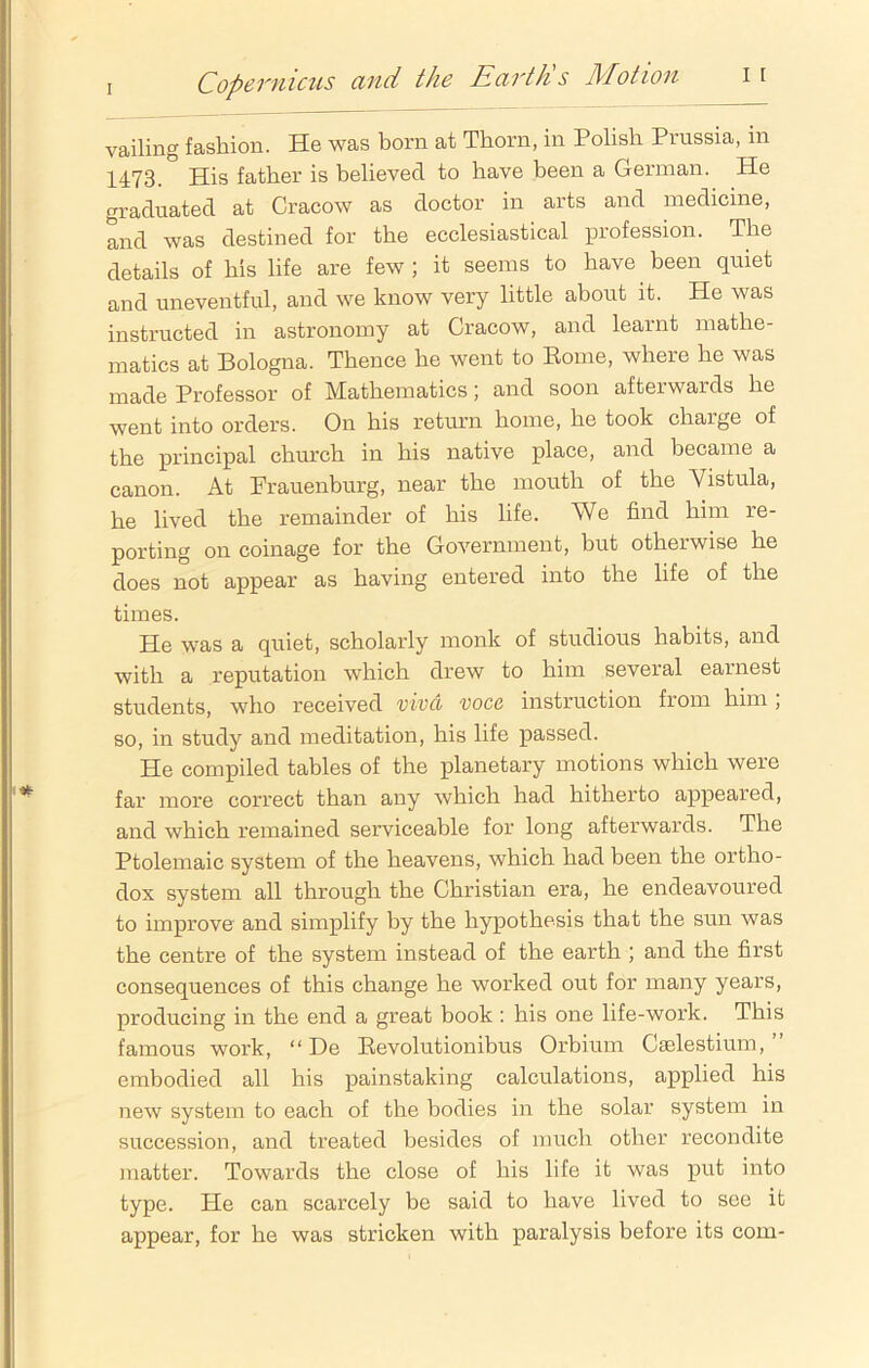vailing fashion. He was born at Thorn, in Polish Piussia, in 1473. His father is believed to have been a German. He graduated at Cracow as doctor in arts and medicine, and was destined for the ecclesiastical profession. The details of his life are few; it seems to have been quiet and uneventful, and we know very little about it. He was instructed in astronomy at Cracow, and learnt mathe- matics at Bologna. Thence he went to Rome, where he was made Professor of Mathematics; and soon afterwards he went into orders. On his return home, he took chaige of the principal church in his native place, and became a canon. At Frauenburg, near the mouth of the Vistula, he lived the remainder of his life. We find him re- porting on coinage for the Government, but otherwise he does not appear as having entered into the life of the times. He was a quiet, scholarly monk of studious habits, and with a reputation which drew to him several earnest students, who received vivci voce instruction from him , so, in study and meditation, his life passed. He compiled tables of the planetary motions which were far more correct than any which had hitherto appeared, and which remained serviceable for long afterwards. The Ptolemaic system of the heavens, which had been the ortho- dox system all through the Christian era, he endeavoured to improve and simplify by the hypothesis that the sun was the centre of the system instead of the earth ; and the first consequences of this change he worked out for many years, producing in the end a great book: his one life-work. This famous work, “ De Revolutionibus Orbium Caslestium, embodied all his painstaking calculations, applied his new system to each of the bodies in the solar system in succession, and treated besides of much other recondite matter. Towards the close of his life it was put into type. He can scarcely be said to have lived to see it appear, for he was stricken with paralysis before its com-