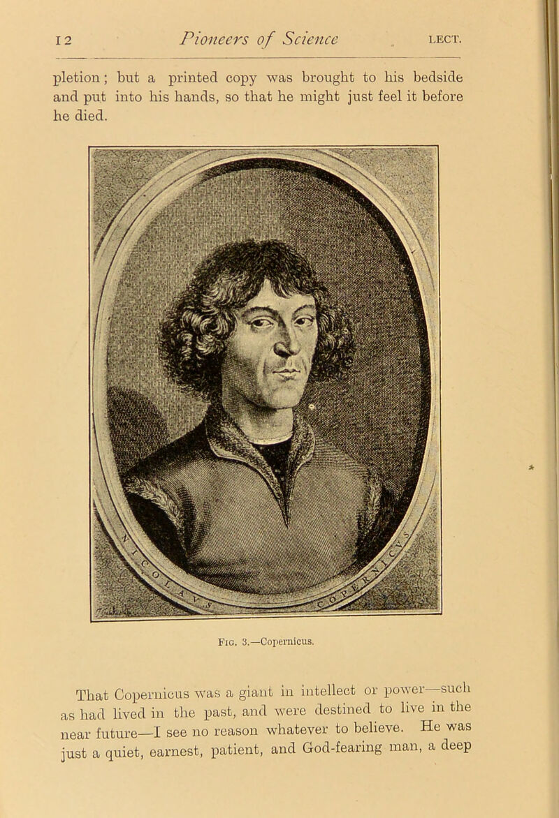pletion; but a printed copy was brought to his bedside and put into bis hands, so that he might just feel it before he died. Fio. 3.—Copernicus. That Copernicus was a giant in intellect or power—such as had lived in the past, and were destined to live in the near future—I see no reason whatever to believe. He was just a quiet, earnest, patient, and God-fearing man, a deep