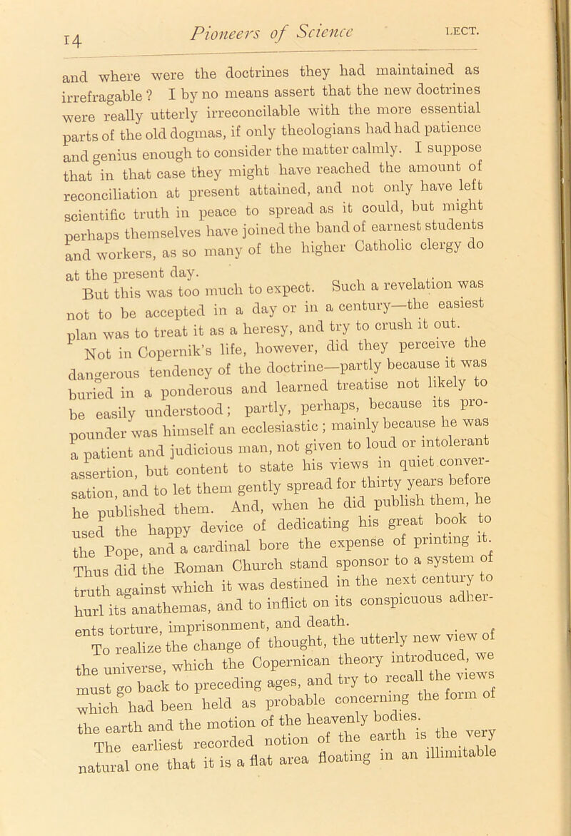 H and where were the doctrines they had maintained as irrefragable ? I by no means assert that the new doctrines were really utterly irreconcilable with the more essential parts of the old dogmas, if only theologians had had patience and genius enough to consider the matter calmly. I suppose that in that case they might have reached the amount of reconciliation at present attained, and not only have le t scientific truth in peace to spread as it could, but might perhaps themselves have joined the band of earnest students and workers, as so many of the higher Catholic clergy do at the present day. But this was too much to expect. Such a revelation was not to be accepted in a day or in a century—the easiest plan was to treat it as a heresy, and try to crush it out. Not in Copernik’s life, however, did they perceive the dangerous tendency of the doctrine-partly because it was buried in a ponderous and learned treatise not likely to be easily understood; partly, perhaps, because its pro- pounder was himself an ecclesiastic ; mainly because he was a patient and judicious man, not given to loud or intolerant assertion, but content to state his views in quiet conver- sation and to let them gently spread for thirty years befoie he published them. And, when he did publish them, he used the happy device of dedicating his great book to the Pope, and a cardinal bore the expense of printing it. Thus d d the Roman Church stand sponsor to a system of tX against which it was destined in the nest century to hurl its anathemas, and to inflict on its conspicuous adl.ei- ents torture, imprisonment, and death. . To realise the change of thought, the utterly new view of the universe which the Copernican theory introduced, we must go back to preceding ages, and try to recall t e views had been held as probable concerning the form of the earth and the motion of the heavenly bodies The earliest recorded notion of the earth « fhe very natural one that it is a flat area floating m an .11.,n.table