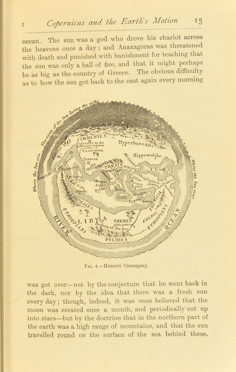 ocean. The sun was a god who drove his chariot across the heavens once a day ;• and Anaxagoras was threatened with death and punished with banishment for teaching that the sun was only a ball of fire, and that it might perhaps be as big as the country of Greece. The obvious difficulty as to how the sun got back to the east again every morning was got over—not by the conjecture that he went back in the dark, nor by the idea that there was a fresh sun every day; though, indeed, it was once believed that the moon was created once a month, and periodically cut up into stars—but by the doctrine that in the northern part of the earth was a high range of mountains, and that the sun travelled round on the surface of the sea behind these.