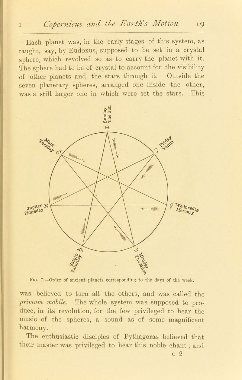 Each planet was, in the early stages of this system, as taught, say, by Eudoxus, supposed to be set in a crystal sphere, which revolved so as to carry the planet with it. The sphere had to be of crystal to account for the visibility of other planets and the stars through it. Outside the seven planetary spheres, arranged one inside the other, was a still larger one in which were set the stars. This a 3 a H .0 r3 cn H © Fig. 7.—Order of ancient planets corresponding to the days of the week. was believed to turn all the others, and was called the primum mobile. The whole system was supposed to pro- duce, in its revolution, for the few privileged to hear the music of the spheres, a sound as of some magnificent harmony. The enthusiastic disciples of Pythagoras believed that their master was privileged to hear this noble chant; and c 2