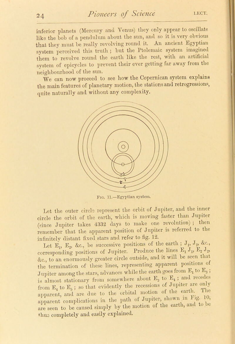 inferior planets (Mercury and Venus) they only appear to oscillate like the boh of a pendulum about the sun, and so it is very obvious that they must be really revolving round it. An ancient Egyptian system perceived this truth ; but the Ptolemaic system imagined them to revolve round the earth like the rest, with an artificial system of epicycles to prevent their ever getting far away from the neighbourhood of the sun. We can now proceed to see how the Copernican system explains the main features of planetary motion, the stations and retrogressions, quite naturally and without any complexity. Let the outer circle represent the orbit of Jupiter, and the inner circle the orbit of the earth, which is moving faster than Jupiter (since Jupiter takes 4332 days to make one revolution) ; then remember that the apparent position of Jupiter is referred to the infinitely distant fixed stars and refer to fig. 12. Let Ej, E2, &c., be successive positions of the earth ; J1( J2> &c-> corresponding positions of Jupiter. Produce the lines E4 Jt, E3 J2, &c., to an enormously greater circle outside, and it will be seen that the termination of these lines, representing apparent positions ot Jupiter among the stars, advances while the earth goes from E, to E3 ; is almost stationary from somewhere about E3 to E4 ; and recedes from E, to E5; so that evidently the recessions of Jupiter are on v apparent, and are due to the orbital motion of the earth, the apparent complications in the path of Jupiter shown in b ig. 10, are seen to be caused simply by the motion of the earth, and to be thus completely and easily explained.