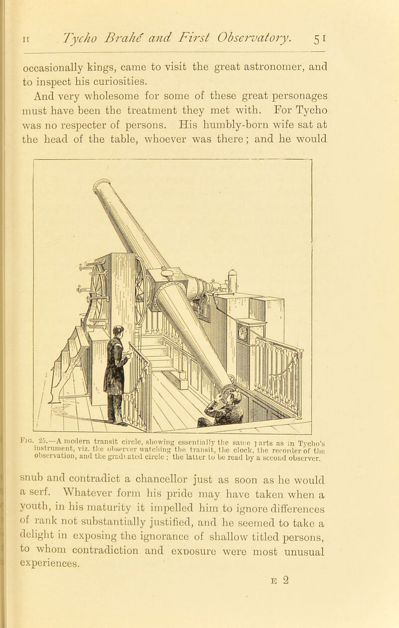 occasionally kings, came to visit the great astronomer, and to inspect his curiosities. And very wholesome for some of these great personages must have been the treatment they met with. For Tycho was no respecter of persons. His humbly-born wife sat at the head of the table, whoever was there; and he would Fig. 2.3.—A modern transit circle, showing essentially the same ] arts as in Tycho’s instrument, viz. the observer watching the transit, the clock, the recorder of the observation, and the gradrated circle ; the latter to be read by a second observer. snub and contradict a chancellor just as soon as he would a serf. Whatever form his pride may have taken when a youth, in his maturity it impelled him to ignore differences of rank not substantially justified, and he seemed to take a delight in exposing the ignorance of shallow titled persons, to whom contradiction and exposure were most unusual experiences. e 2