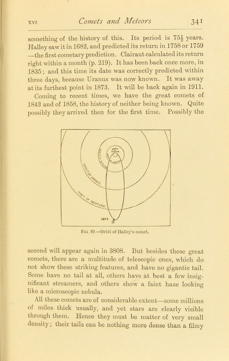 something of the history of this. Its period is 75^ years. Halley saw it in 1682, and predicted its return in 1758 or 1759 the first cometary prediction. Clairaut calculated its return right within a month (p. 219). It has been back once more, in 1835 ; and this time its date was correctly predicted within three days, because Uranus was now known. It was away at its furthest point in 1873. It will be back again in 1911. Coming to recent times, we have the great comets of 1843 and of 1858, the history of neither being known. Quite possibly they arrived then for the first time. Possibly the second will appear again in 3808. But besides these great comets, there are a multitude of telescopic ones, which do not show these striking features, and have no gigantic tail. Some have no tail at all, others have at best a few insig- nificant streamers, and others show a faint haze looking like a microscopic nebula. All these comets are of considerable extent—some millions of miles thick usually, and yet stars are clearly visible through them. Hence they must be matter of very small density; their tails can be nothing more dense than a filmy