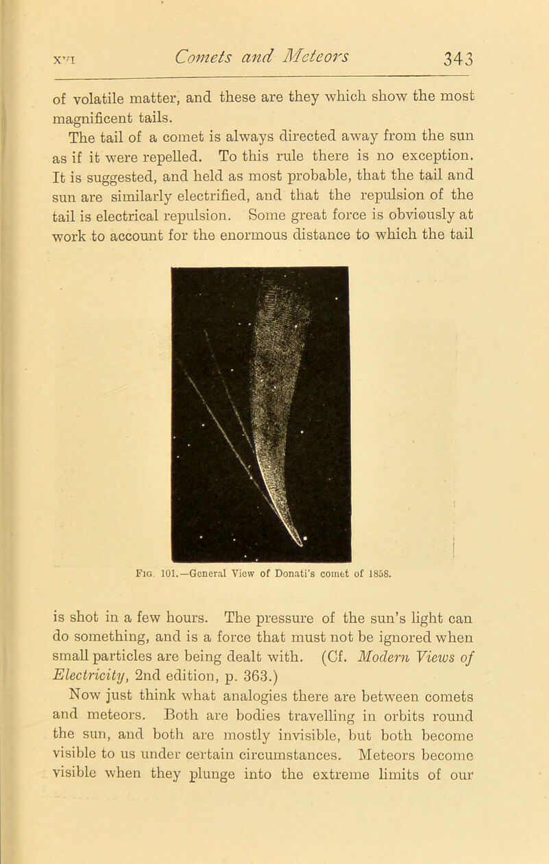 of volatile matter, and these are they which show the most magnificent tails. The tail of a comet is always directed away from the sun as if it were repelled. To this rule there is no exception. It is suggested, and held as most probable, that the tail and sun are similarly electrified, and that the repulsion of the tail is electrical repulsion. Some great force is obviously at work to account for the enormous distance to which the tail Fig. 101.— General View of Donati's comet of 1858. is shot in a few hours. The pressure of the sun’s light can do something, and is a force that must not be ignored when small particles are being dealt with. (Cf. Modern Vieivs of Electricity, 2nd edition, p. 363.) Now just think what analogies there are between comets and meteors. Both are bodies travelling in orbits round the sun, and both are mostly invisible, but both become visible to us under certain circumstances. Meteors become visible when they plunge into the extreme limits of our