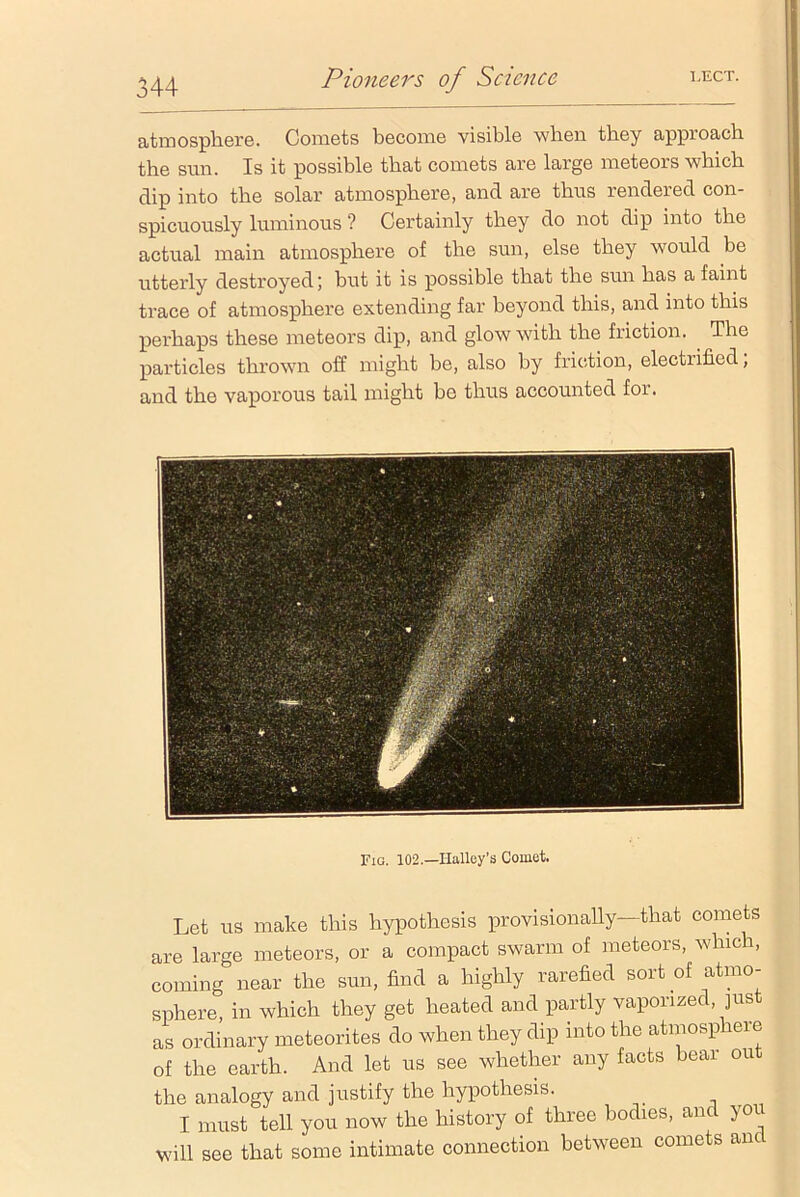 atmosphere. Comets become visible when they approach the sun. Is it possible that comets are large meteors which dip into the solar atmosphere, and are thus rendered con- spicuously luminous ? Certainly they do not dip into the actual main atmosphere of the sun, else they would be utterly destroyed; but it is possible that the sun has a faint trace of atmosphere extending far beyond this, and into this perhaps these meteors dip, and glow with the friction. The particles thrown off might be, also by friction, electiified, and the vaporous tail might be thus accounted for. Fig. 102.—Halley’s Comet. Let us make this hypothesis provisionally—that comets are large meteors, or a compact swarm of meteors, which, coming near the sun, find a highly rarefied sort of atmo- sphere, in which they get heated and partly vaponzec, jus as ordinary meteorites do when they dip into the atmosphere of the earth. And let us see whether any facts bear out the analogy and justify the hypothesis. I must tell you now the history of three bodies, and you will see that some intimate connection between comets and