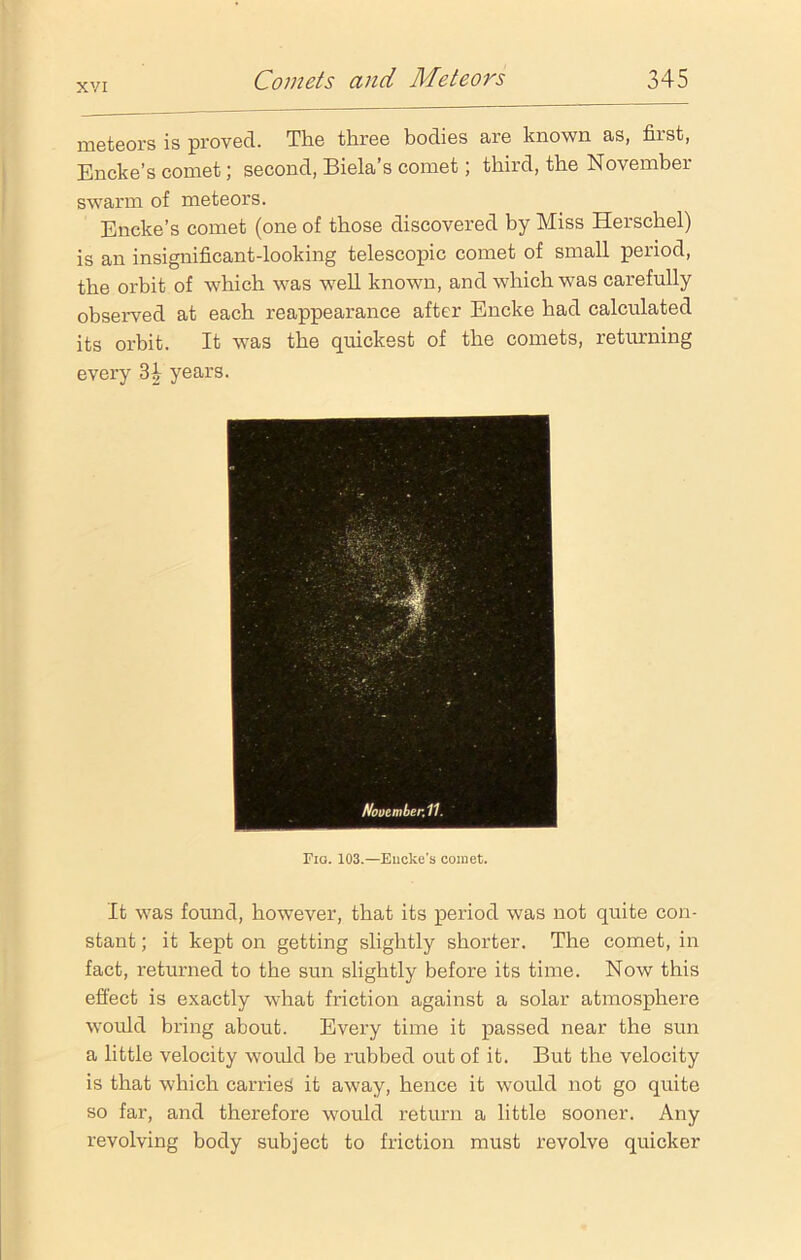 meteors is proved. The three bodies are known as, first, Encke’s comet; second, Biela’s comet; third, the November swarm of meteors. Encke’s comet (one of those discovered by Miss Herschel) is an insignificant-looking telescopic comet of small period, the orbit of which was well known, and which was carefully observed at each reappearance after Encke had calculated its orbit. It was the quickest of the comets, returning every 3£ years. Fig. 103.—Eucke's comet. It was found, however, that its period was not quite con- stant ; it kept on getting slightly shorter. The comet, in fact, returned to the sun slightly before its time. Now this effect is exactly what friction against a solar atmosphere would bring about. Every time it passed near the sun a little velocity would be rubbed out of it. But the velocity is that which carries it away, hence it would not go quite so far, and therefore would return a little sooner. Any revolving body subject to friction must revolve quicker