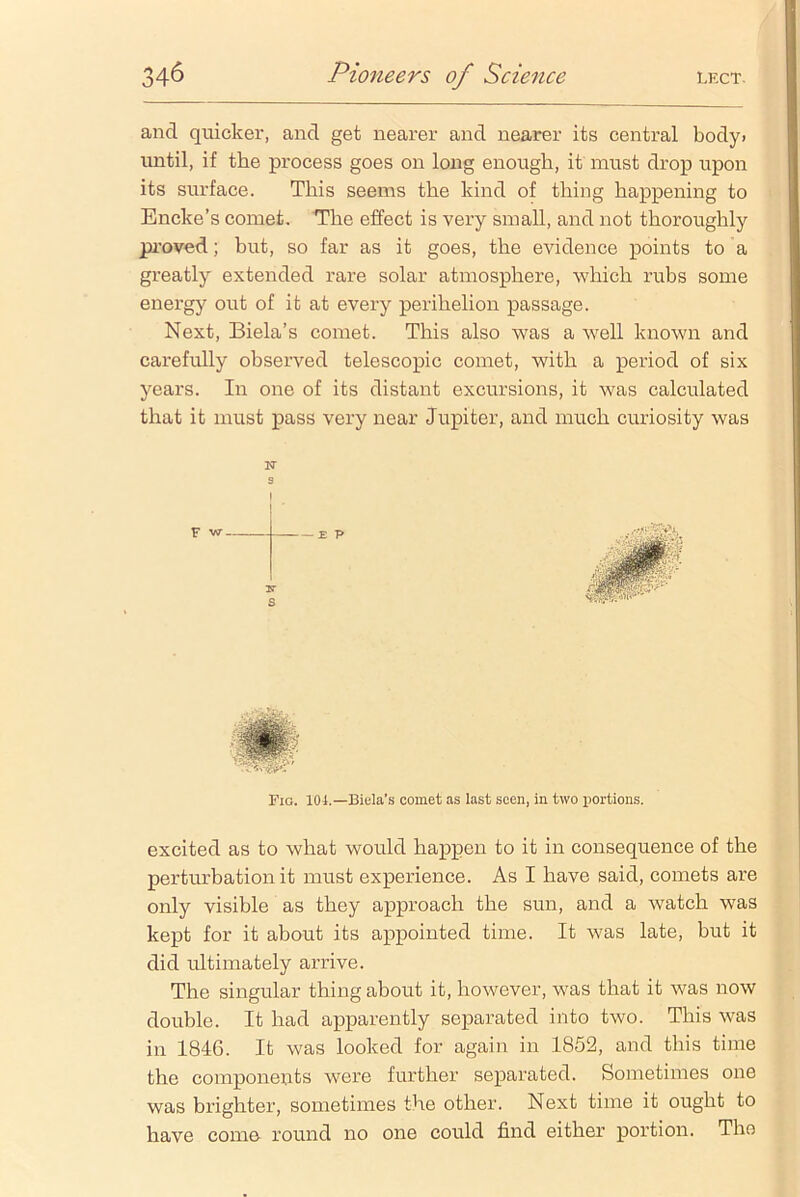 and quicker, and get nearer and nearer its central body, until, if the process goes on long enough, it must drop upon its surface. This seems the kind of thing happening to Encke’s comet. The effect is very small, and not thoroughly proved; but, so far as it goes, the evidence points to a greatly extended rare solar atmosphere, which rubs some energy out of it at every perihelion passage. Next, Biela’s comet. This also was a well known and carefully observed telescopic comet, with a period of six years. In one of its distant excursions, it was calculated that it must pass very near Jupiter, and much curiosity was s I Fig. 104.— Biela’s comet as last seen, in two portions. excited as to what would happen to it in consequence of the perturbation it must experience. As I have said, comets are only visible as they approach the sun, and a watch was kept for it about its appointed time. It was late, but it did ultimately arrive. The singular thing about it, however, was that it was now double. It had apparently separated into two. This was in 1846. It was looked for again in 1862, and this time the components were further separated. Sometimes one was brighter, sometimes the other. Next time it ought to have come round no one could find either portion. The