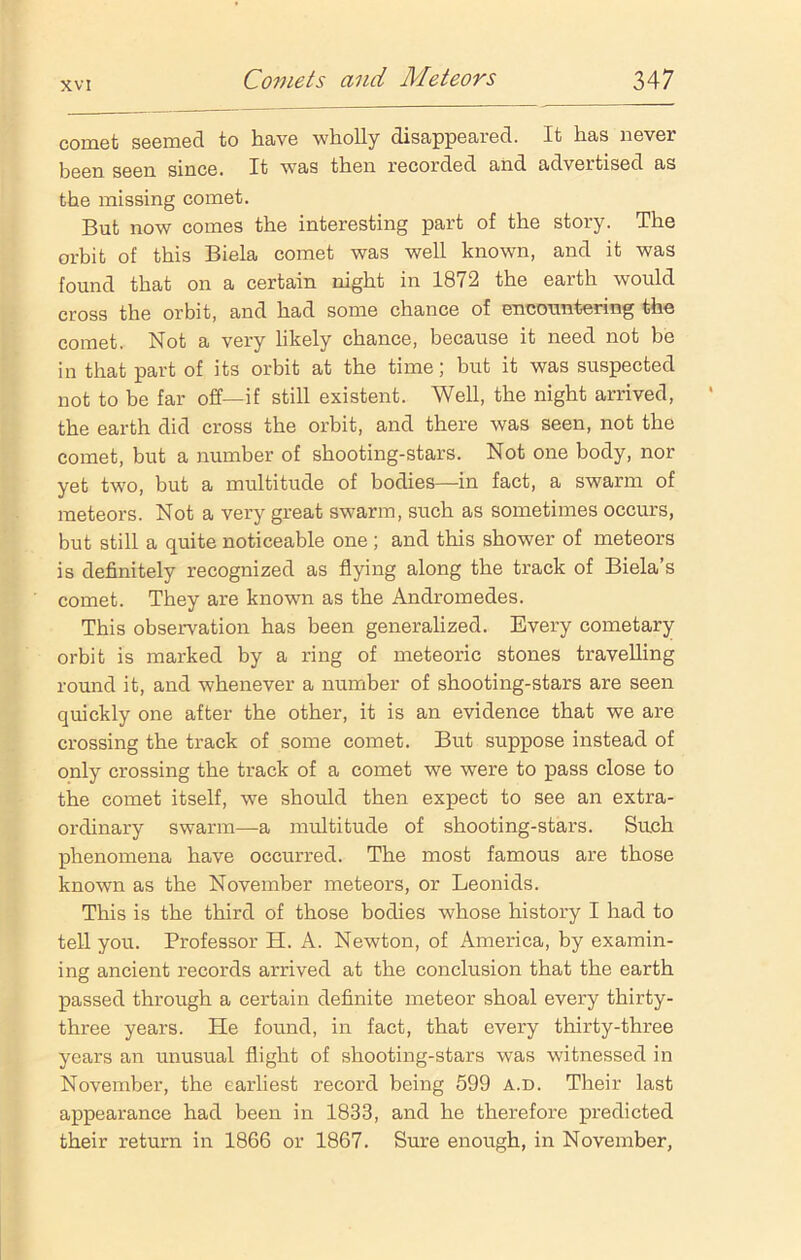 comet seemed to have wholly disappeared. It has never been seen since. It was then recorded and advertised as the missing comet. But now comes the interesting part of the story. The orbit of this Biela comet was well known, and it was found that on a certain night in 1872 the earth would cross the orbit, and had some chance of encountering the comet. Not a very likely chance, because it need not be in that part of its orbit at the time; but it was suspected not to be far off—if still existent. Well, the night arrived, the earth did cross the orbit, and there was seen, not the comet, but a number of shooting-stars. Not one body, nor yet two, but a multitude of bodies—in fact, a swarm of meteors. Not a very great swarm, such as sometimes occurs, but still a quite noticeable one ; and this shower of meteors is definitely recognized as flying along the track of Biela’s comet. They are known as the Andromedes. This observation has been generalized. Every cometary orbit is marked by a ring of meteoric stones travelling round it, and whenever a number of shooting-stars are seen quickly one after the other, it is an evidence that we are crossing the track of some comet. But suppose instead of only crossing the track of a comet we were to pass close to the comet itself, we should then expect to see an extra- ordinary swarm—a multitude of shooting-stars. Such phenomena have occurred. The most famous are those known as the November meteors, or Leonids. This is the third of those bodies whose history I had to tell you. Professor H. A. Newton, of America, by examin- ing ancient records arrived at the conclusion that the earth passed through a certain definite meteor shoal every thirty- three years. He found, in fact, that every thirty-three years an unusual flight of shooting-stars was witnessed in November, the earliest record being 599 a.d. Their last appearance had been in 1833, and he therefore predicted their return in 1866 or 1867. Sure enough, in November,