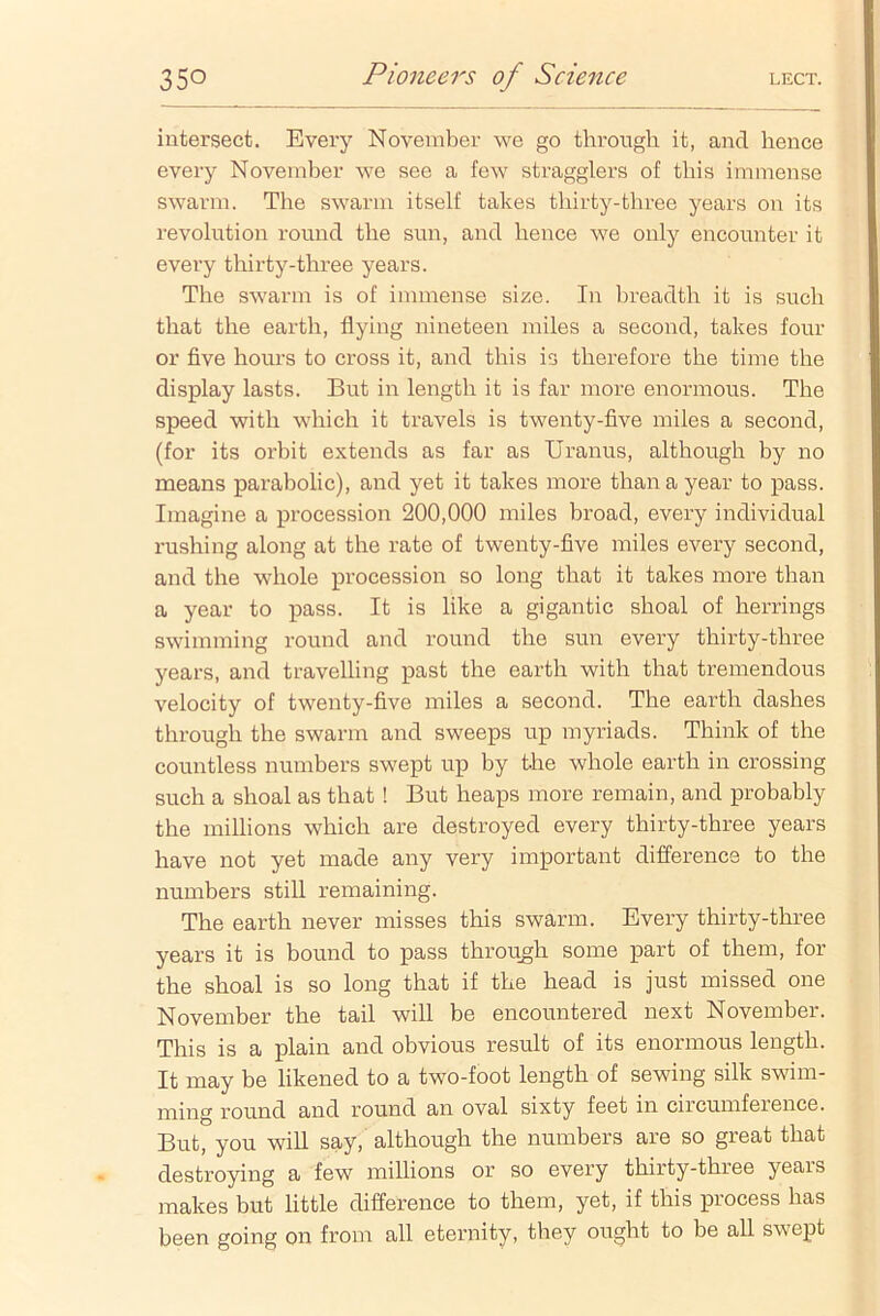 intersect. Every November we go through, it, and hence every November we see a few stragglers of this immense swarm. The swarm itself takes thirty-three years on its revolution round the sun, and hence we only encounter it every thirty-three years. The swarm is of immense size. In breadth it is such that the earth, flying nineteen miles a second, takes four or five hours to cross it, and this is therefore the time the display lasts. But in length it is far more enormous. The speed with which it travels is twenty-five miles a second, (for its orbit extends as far as Uranus, although by no means parabolic), and yet it takes more than a year to pass. Imagine a procession 200,000 miles broad, every individual rushing along at the rate of twenty-five miles every second, and the whole procession so long that it takes more than a year to pass. It is like a gigantic shoal of herrings swimming round and round the sun every thirty-three years, and travelling past the earth with that tremendous velocity of twenty-five miles a second. The earth dashes through the swarm and sweeps up myriads. Think of the countless numbers swept up by the whole earth in crossing such a shoal as that ! But heaps more remain, and probably the millions which are destroyed every thirty-three years have not yet made any very important difference to the numbers still remaining. The earth never misses this swarm. Every thirty-three years it is bound to pass through some part of them, for the shoal is so long that if the head is just missed one November the tail will be encountered next November. This is a plain and obvious result of its enormous length. It may be likened to a two-foot length of sewing silk swim- ming round and round an oval sixty feet in circumference. But, you will say, although the numbers are so great that destroying a few millions or so every thirty-three years makes but little difference to them, yet, if this process has been going on from all eternity, they ought to be all swept