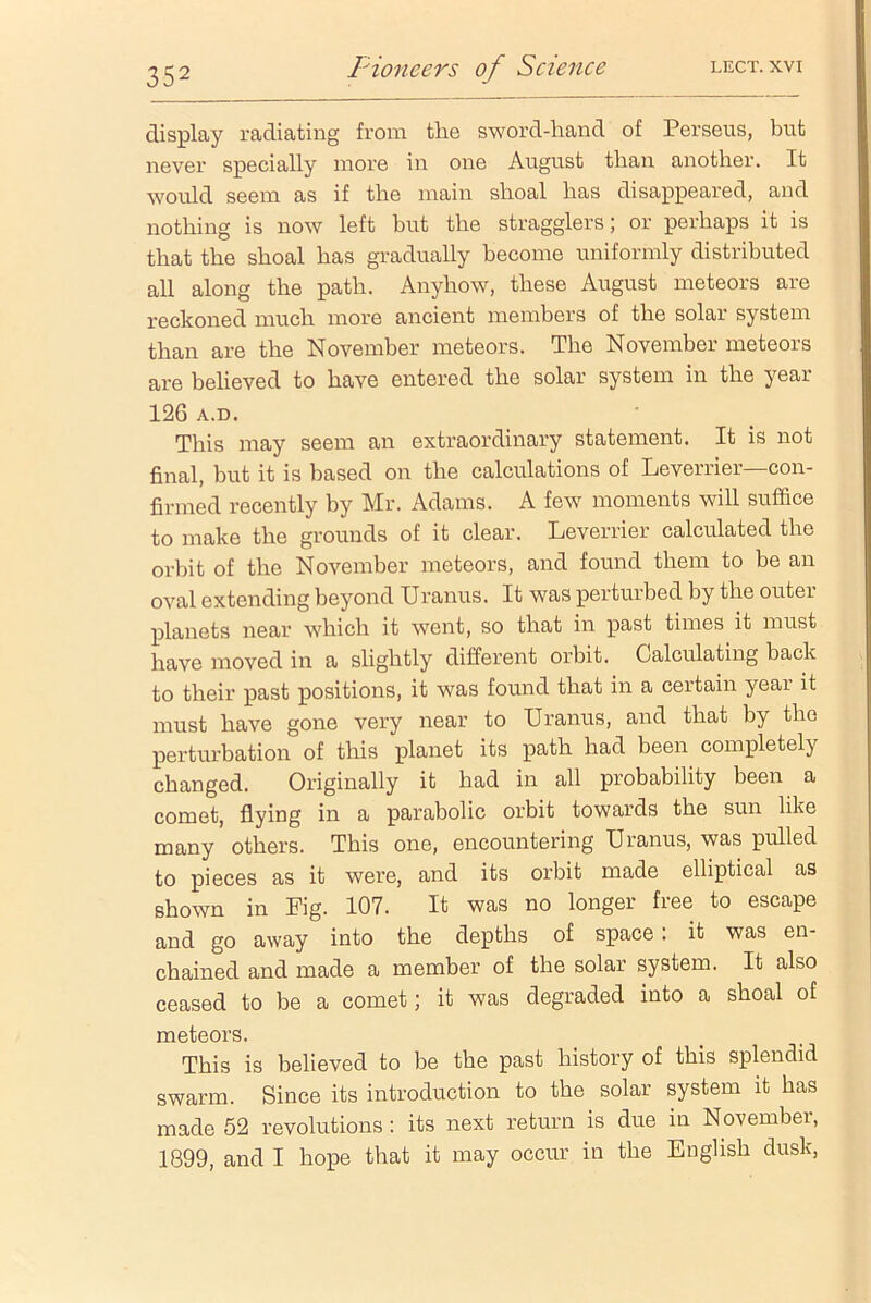 display radiating from the sword-hand of Perseus, but never specially more in one August than another. It would seem as if the main shoal has disappeared, and nothing is now left but the stragglers; or perhaps it is that the shoal has gradually become uniformly distributed all along the path. Anyhow, these August meteors are reckoned much more ancient members of the solar system than are the November meteors. The November meteors are believed to have entered the solar system in the year 126 A.D. This may seem an extraordinary statement. It is not final, but it is based on the calculations of Leverrier—con- firmed recently by Mr. Adams. A few moments will suffice to make the grounds of it clear. Leverrier calculated the orbit of the November meteors, and found them to be an oval extending beyond Uranus. It was perturbed by the outer planets near which it went, so that in past times it must have moved in a slightly different orbit. Calculating back to their past positions, it was found that in a certain year it must have gone very near to Uranus, and that by the perturbation of this planet its path had been completely changed. Originally it had in all probability been a comet, flying in a parabolic orbit towards the sun like many others. This one, encountering Uranus, was pulled to pieces as it were, and its orbit made elliptical as shown in Fig. 107. It was no longer free to escape and go away into the depths of space : it was en- chained and made a member of the solar system. It also ceased to be a comet; it was degraded into a shoal of meteors. This is believed to be the past history of this splendid swarm. Since its introduction to the solar system it has made 52 revolutions: its next return is due in November, 1899, and I hope that it may occur in the English dusk,