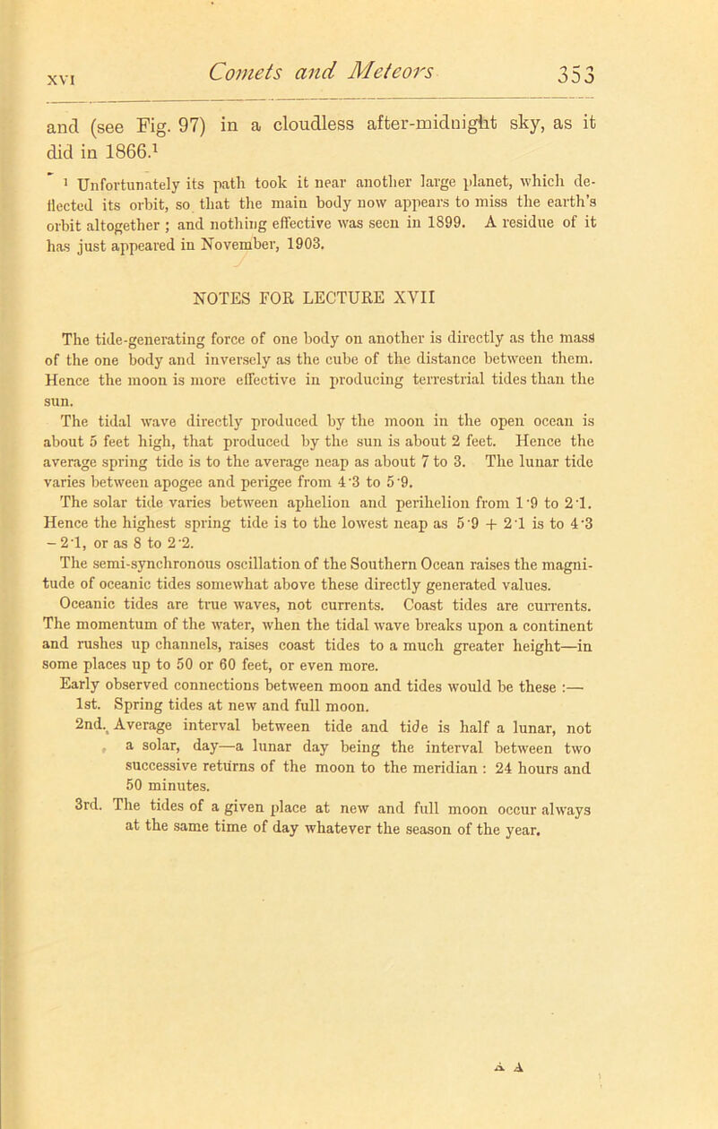 and (see Fig. 97) in a cloudless after-midnight sky, as it did in 1866.1 1 Unfortunately its path took it near another large planet, which de- flected its orbit, so that the main body now appears to miss the earth’s orbit altogether ; and nothing effective was seen in 1899. A residue of it has just appeared in November, 1903. NOTES FOR LECTURE XVII The tide-generating force of one body on another is directly as the mass of the one body and inversely as the cube of the distance between them. Hence the moon is more effective in producing terrestrial tides than the sun. The tidal vTave directly produced by the moon in the open ocean is about 5 feet high, that produced by the sun is about 2 feet. Hence the average spring tide is to the average neap as about 7 to 3. The lunar tide varies between apogee and perigee from 4 '3 to 5 '9. The solar tide varies between aphelion and perihelion from 1’9 to 2T. Hence the highest spring tide is to the lowest neap as 5'9 + 2 1 is to 4’3 - 2’1, or as 8 to 2'2. The semi-synchronous oscillation of the Southern Ocean raises the magni- tude of oceanic tides somewhat above these directly generated values. Oceanic tides are true waves, not currents. Coast tides are currents. The momentum of the water, when the tidal wave breaks upon a continent and rushes up channels, raises coast tides to a much greater height—in some places up to 50 or 60 feet, or even more. Early observed connections between moon and tides would be these :— 1st. Spring tides at newr and full moon. 2nd.t Average interval between tide and tide is half a lunar, not a solar, day—a lunar day being the interval between two successive returns of the moon to the meridian : 24 hours and 50 minutes. 3rd. The tides of a given place at new and full moon occur always at the same time of day whatever the season of the year. A A
